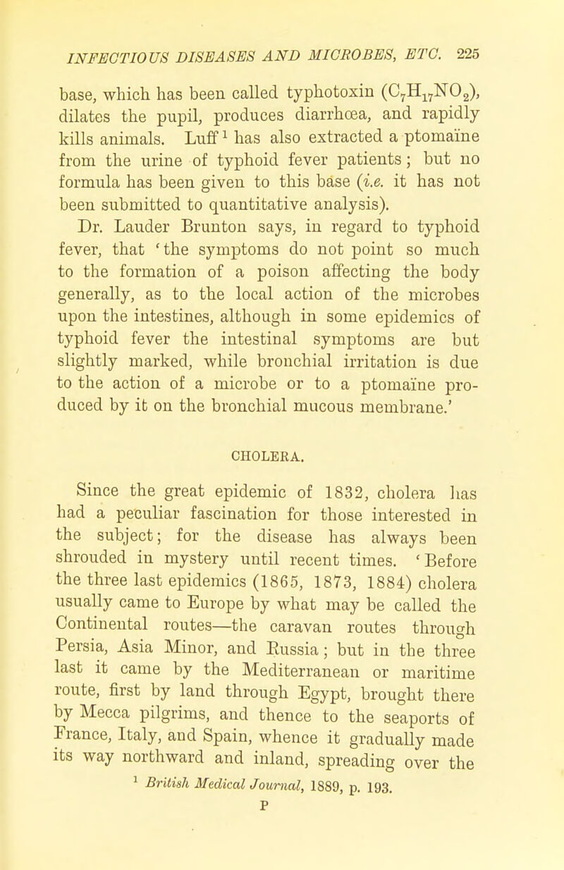 base, which has been called typhotoxin (C^Hi^NOg), dilates the pupil, produces diarrhoea, and rapidly kills animals. Luff ^ has also extracted a ptomaine from the urine of typhoid fever patients; but no formula has been given to this base (i.e. it has not been submitted to quantitative analysis). Dr. Lauder Brunton says, in regard to typhoid fever, that 'the symptoms do not point so much to the formation of a poison affecting the body generally, as to the local action of the microbes upon the intestines, although in some epidemics of typhoid fever the intestinal symptoms are but slightly marked, while bronchial irritation is due to the action of a microbe or to a ptomaine pro- duced by it on the bronchial mucous membrane.' CHOLERA. Since the great epidemic of 1832, cholera has had a peculiar fascination for those interested in the subject; for the disease has always been shrouded in mystery until recent times. 'Before the three last epidemics (1865, 1873, 1884) cholera usually came to Europe by what may be called the Continental routes—the caravan routes through Persia, Asia Minor, and Eussia; but in the three last it came by the Mediterranean or maritime route, first by land through Egypt, brought there by Mecca pilgrims, and thence to the seaports of France, Italy, and Spain, whence it gradually made its way northward and inland, spreading over the 1 British Medical Journal, 1889, p. 193. P