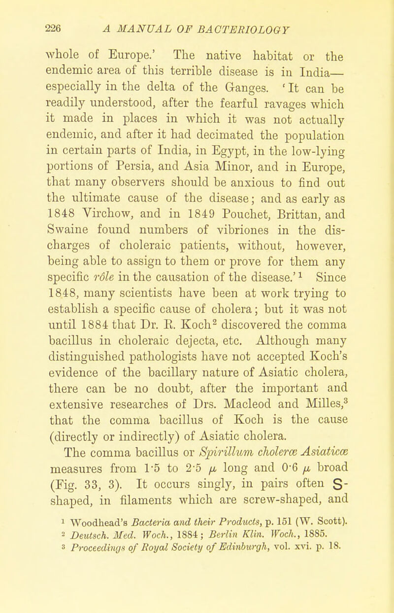 whole of Europe.' The native habitat or the endemic area of this terrible disease is in India— especially in the delta of the Ganges. ' It can be readily understood, after the fearful ravages which it made in places in which it was not actually endemic, and after it had decimated the population in certain parts of India, in Egypt, in the low-lying portions of Persia, and Asia Minor, and in Europe, that many observers should be anxious to find out the ultimate cause of the disease; and as early as 1848 Virchow, and in 1849 Pouchet, Brittan, and Swaine found numbers of vibriones in the dis- charges of choleraic patients, without, however, being able to assign to them or prove for them any specific role in the causation of the disease.' ^ Since 1848, many scientists have been at work trying to establish a specific cause of cholera; but it was not until 1884 that Dr. E. Koch^ discovered the comma bacillus in choleraic dejecta, etc. Although many distinguished pathologists have not accepted Koch's evidence of the bacillary nature of Asiatic cholera, there can be no doubt, after the important and extensive researches of Drs. Macleod and Milles,^ that the comma bacillus of Koch is the cause (directly or indirectly) of Asiatic cholera. The comma bacillus or Spirillum cholerce Asiaticce measures from 1-5 to 2-5 yu, long and 0-6 /a broad (Fig. 33, 3). It occurs singly, in pairs often S shaped, in filaments which are screw-shaped, and 1 Woodhead's Bacteria and their Products, p. 151 (W. Scott). 2 Deutsch. Med. Woch., 1884; Berlin Klin. WocL, 1885. 3 Proceedings of Royal Society of Edinburgh, vol. xvi. p. 18.