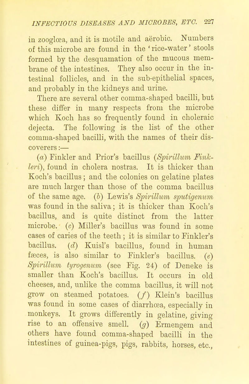 in zoogloea, and it is motile and aerobic. Numbers of this microbe are found in the ' rice-water' stools formed by the desquamation of the mucous mem- brane of the intestines. They also occur in the in- testinal follicles, and in the sub-epithelial spaces, and probably in the kidneys and urine. There are several other comma-shaped bacilli, but these differ in many respects from the microbe which Koch has so frequently found in choleraic dejecta. The following is the list of the other comma-shaped bacilli, with the names of their dis- coverers :— {a) Tinkler and Prior's bacillus {Spirillum Finh- leri), found in cholera nostras. It is thicker than Koch's bacillus ; and the colonies on gelatine plates are much larger than those of the comma bacillus of the same age. (h) Lewis's Spirillum sputigenum was found in the saliva; it is thicker than Koch's bacillus, and is quite distinct from the latter microbe, (c) Miller's bacillus was found in some cases of caries of the teeth ; it is similar to Tinkler's bacillus. (cZ) Kuisl's bacillus, found in human fseces, is also similar to Tinkler's bacillus, (e) Spirillum tyrogenum (see Tig. 24) of Deneke is smaller than Koch's bacillus. It occurs in old cheeses, and, unlike the comma bacillus, it will not grow on steamed potatoes. (/) Klein's bacillus was found in some cases of diarrhoea, especially in monkeys. It grows differently in gelatine, giving rise to an offensive smell, (g) Ermengem and others have found comma-shaped bacilli in the intestines of guinea-pigs, pigs, rabbits, horses, etc.,