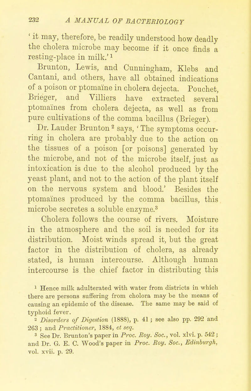 ' it may, therefore, be readily understood how deadly the cholera microbe may become if it once finds a resting-place in milk.' ^ Brunton, Lewis, and Cunningham, Klebs and Cantani, and others, have all obtained indications of a poison or ptomaine in cholera dejecta. Pouchet, Brieger, and Villiers have extracted several ptomaines from cholera dejecta, as well as from pure cultivations of the comma bacillus (Brieger). Dr. Lauder Brunton 2 says, ' The symptoms occur- ring in cholera are probably due to the action on the tissues of a poison [or poisons] generated by the microbe, and not of the microbe itself, just as intoxication is due to the alcohol produced by the yeast plant, and not to the action of the plant itself on the nervous system and blood.' Besides the ptomaines produced by the comma bacillus, this microbe secretes a soluble enzyme.^ Cholera follows the course of rivers. Moisture in the atmosphere and the soil is needed for its distribution. Moist winds spread it, but the great factor in the distribution of cholera, as already stated, is human intercourse. Although human intercourse is the chief factor in distributing this 1 Hence milk adulterated with water from districts in which there are persons suffering from cholora may be the means of causing an epidemic of the disease. The same may be said of typhoid fever. 2 Disorders of Digestion (1888), p. 41; see also pp. 292 and 263 ; and Practitioner, 1884, et seq. 3 See Dr. Brunton's paper in Proc. Boy. Soc, vol. xlvi. p. 542 ; and Dr. G. B. C. Wood's paper in Proc. Boy. Soc, Edinburgh, vol. xvii. p. 29.