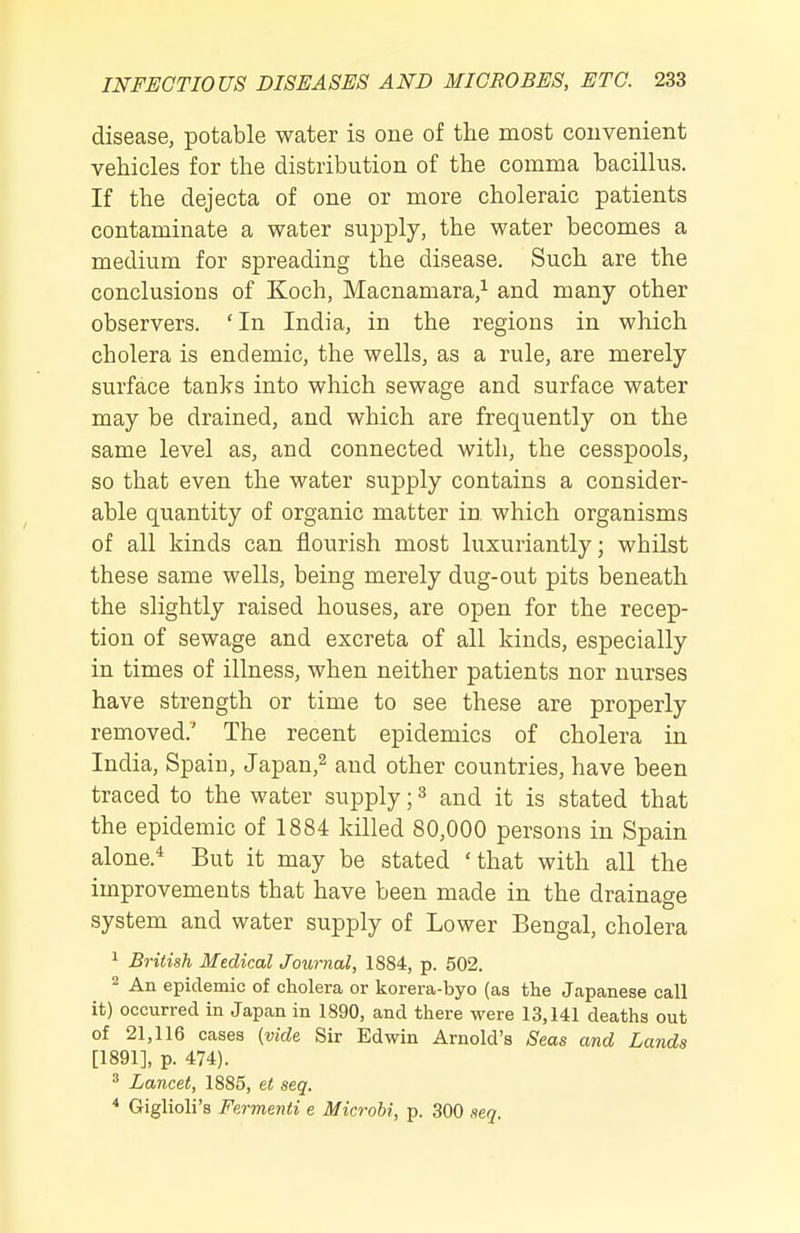 disease, potable water is one of the most couvenient vehicles for the distribution of the comma bacillus. If the dejecta of one or more choleraic patients contaminate a water supply, the water becomes a medium for spreading the disease. Such are the conclusions of Koch, Macnamara,^ and many other observers. ' In India, in the regions in which cholera is endemic, the wells, as a rule, are merely surface tanks into which sewage and surface water may be drained, and which are frequently on the same level as, and connected with, the cesspools, so that even the water supply contains a consider- able quantity of organic matter in which organisms of all kinds can flourish most luxuriantly; whilst these same wells, being merely dug-out pits beneath the slightly raised houses, are open for the recep- tion of sewage and excreta of all kinds, especially in times of illness, when neither patients nor nurses have strength or time to see these are properly removed.' The recent epidemics of cholera in India, Spain, Japan,^ and other countries, have been traced to the water supply; ^ and it is stated that the epidemic of 1884 killed 80,000 persons in Spain alone.* But it may be stated 'that with all the improvements that have been made in the drainage system and water supply of Lower Bengal, cholera 1 British Medical Journal, 1884, p. 502. 2 An epidemic of cholera or korera-byo (as the Japanese call it) occurred in Japan in 1890, and there were 13,141 deaths out of 21,116 cases (vide Sir Edwin Arnold's ,S'eas and Lands [1891], p. 474). ^ Lancet, 1885, et seq. * Giglioli's Fermenti e Microbi, p. 300 ,ieq.