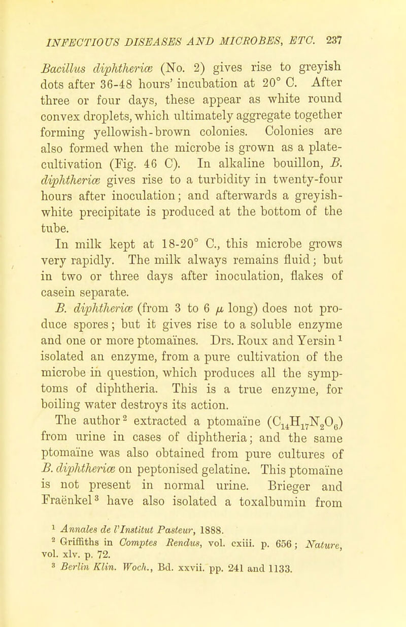 Bacillus diphtherice (No. 2) gives rise to greyish dots after 36-48 hours' incubation at 20° C. After three or four days, these appear as white round convex droplets, which ultimately aggregate together forming yellowish-brown colonies. Colonies are also formed when the microbe is grown as a plate- cultivation (Fig. 46 C). In alkaline bouillon, B. diphtherice gives rise to a turbidity in twenty-four hours after inoculation; and afterwards a greyish- white precipitate is produced at the bottom of the tube. In milk kept at 18-20° C, this microbe grows very rapidly. The milk always remains fluid; but in two or three days after inoculation, flakes of casein separate. B. diphtherice (from 3 to 6 /i long) does not pro- duce spores; but it gives rise to a soluble enzyme and one or more ptomaines. Drs. Eoux and Yersin ^ isolated an enzyme, from a pure cultivation of the microbe in question, which produces all the symp- toms of diphtheria. This is a true enzyme, for boiling water destroys its action. The author 2 extracted a ptomaine (Cj^^H^^NgOe) from urine in cases of diphtheria; and the same ptomaine was also obtained from pure cultures of B. diphtherice on peptonised gelatine. This ptomaine is not present in normal urine. Brieger and FraenkeP have also isolated a toxalbumiu from 1 Annales de I'Inatitut Pasteur, 1888. Griffiths in Comptes Rendus, vol. cxiii. p. 656; Nature vol. xlv. p. 72. ' » Berlin Klin. Woch., Bd. xxvii. pp. 241 and 1133.