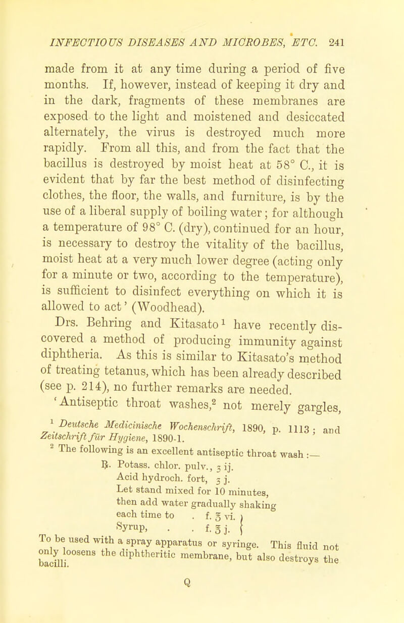 made from it at any time during a period of five months. If, however, instead of keeping it dry and in the dark, fragments of these membranes are exposed to the light and moistened and desiccated alternately, the virus is destroyed much more rapidly. From all this, and from the fact that the bacillus is destroyed by moist heat at 58° C, it is evident that by far the best method of disinfecting clothes, the floor, the walls, and furniture, is by the use of a liberal supply of boiling water; for although a temperature of 98° C. (dry), continued for an hour, is necessary to destroy the vitality of the bacillus, moist heat at a very much lower degree (acting only for a minute or two, according to the temperature), is sufficient to disinfect everything on which it is allowed to act' (Woodhead). Drs. Behring and Kitasato i have recently dis- covered a method of producing immunity against diphtheria. As this is similar to Kitasato's method of treating tetanus, which has been already described (see p. 214), no further remarks are needed. 'Antiseptic throat washes,^ not merely gargles, 1 Deutsche Medicinische Wochenschrift, 1890, p. 1113 • and Zeitschrift fiir Hygiene, 1890-1. ' ^ The following is an excellent antiseptic throat wash :— 5- Potass, chlor. pulv., 3 ij. Acid hydroch. fort, 3 j. Let stand mixed for 10 minutes, then add water gradually shaking each time to . f. § vi. i Syrup, . . f. 5J. ( To be used with a spray apparatus or syringe. This fluid not bacilli°°''°' diphtheritic membrane, but also destroys the Q