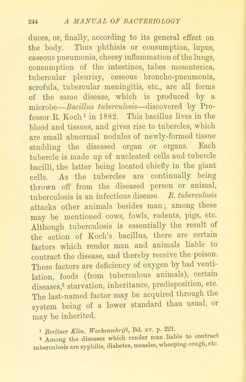 duces, or, finally, according to its general effect on the body. Thus phthisis or consumption, lupus, caseous pneumonia, cheesy inflammation of the lungs, consumption of the intestines, tabes mesenterica, tubercular pleurisy, ceseous broncho-pneumonia, scrofula, tubercular meningitis, etc., are all forms of the same disease, which is produced by a microbe—Bacillus tulerculosis—discovered by Pro- fessor R Kochi in 1882. This bacillus lives in the blood and tissues, and gives rise to tubercles, which are small abnormal nodules of newly-formed tissue studding the diseased organ or organs. Each tubercle is made up of nucleated cells and tubercle bacilli, the latter being located chiefly in the giant cells. As the tubercles are continually being thrown off from the diseased person or animal, tuberculosis is an infectious disease. B. hibermlosis attacks other animals besides man; among these may be mentioned cows, fowls, rodents, pigs, etc. Although tuberculosis is essentially the result of the action of Koch's bacillus, there are certain factors which render man and animals liable to contract the disease, and thereby receive the poison. These factors are deficiency of oxygen by bad venti- lation, foods (from tuberculous animals), certain diseases,^ starvation, inheritance, predisposition, etc. The last-named factor may be acquired through the system being of a lower standard than usual, or may be inherited. 1 Berliner Klin. Wochenschri/t, Bd. xv. p. 221. » Among the diseases which render man liable to contract tuberculosis are sypliilis, diabetes, measles, whooping-cough, etc.