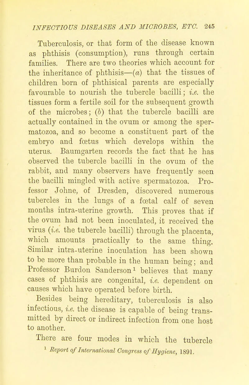 Tuberculosis, or that form of the disease known as phthisis (consumption), runs through certain families. There are two theories which account for the inheritance of phthisis—{a) that the tissues of children born of phthisical parents are especially favourable to nourish the tubercle bacilli; i.e. the tissues form a fertile soil for the subsequent growth of the microbes; (h) that the tubercle bacilli are actually contained in the ovum or among the sper- matozoa, and so become a constituent part of the embryo and foetus which develops within the uterus. Baumgarten records the fact that he has observed the tubercle bacilli in the ovum of the rabbit, and many observers have frequently seen the bacilli mingled with active spermatozoa. Pro- fessor Johne, of Dresden, discovered numerous tubercles in the lungs of a foetal calf of seven months intra-uterine growth. This proves that if the ovum had not been inoculated, it received the virus {i.e. the tubercle bacilli) through the placenta, which amounts practically to the same thing. Similar intra-uterine inoculation has been shown to be more than probable in the human being; and Professor Burdon Sanderson ^ believes that many cases of phthisis are congenital, i.e. dependent on causes which have operated before birth. Besides being hereditary, tuberculosis is also infectious, i.e. the disease is capable of being trans- mitted by direct or indirect infection from one host to another. There are four modes in which the tubercle