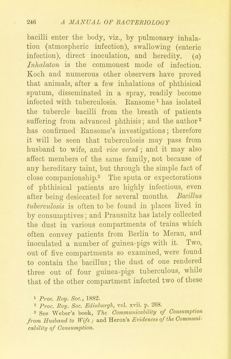 bacilli enter the body, viz., by pulmonary inhala- tion (atmospheric infection), swallowing (enteric infection), direct inoculation, and heredity, [a) Inhalaton is the commonest mode of infection. Koch and numerous other observers have proved that animals, after a few inhalations of phthisical sputum, disseminated in a spray, readily become infected with tuberculosis. Eansome ^ has isolated the tubercle bacilli from the breath of patients suffering from advanced phthisis; and the author ^ has confirmed Eansome's investigations; therefore it will be seen that tuberculosis may pass from husband to wife, and vice versa; and it may also affect members of the same family, not because of any hereditary taint, but through the simple fact of close companionship.^ The sputa or expectorations of phthisical patients are highly infectious, even after being desiccated for several months. Bacillus tuberculosis is often to be found in places lived in by consumptives; and Prausnitz has lately collected the dust in various compartments of trains which often convey patients from Berlin to Meran, and inoculated a number of guinea-pigs with it. Two, out of five compartments so examined, were found to contain the bacillus; the dust of one rendered three out of four guinea-pigs tuberculous, while that of the other compartment infected two of these 1 Proc. Roy. Soc, 1882. 2 Proc. Roy. Soc. Edinburgh, vol. xvii. p. 268. 3 See Weber's book, The Gommxmicability of Gomumption from Husband to Wife ; and Heron's Evidences of the Communi- cdbility of Gonsumption.