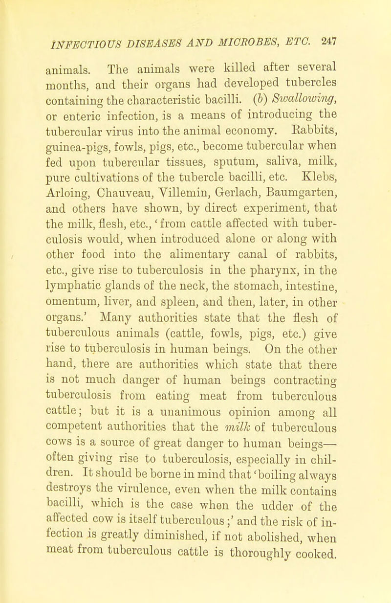 animals. The animals were killed after several months, and their organs had developed tubercles containing the characteristic bacilli, (b) Stvcdlowing, or enteric infection, is a means of introducing the tubercular virus into the animal economy. Eabbits, guinea-pigs, fowls, pigs, etc., become tubercular when fed upon tubercular tissues, sputum, saliva, milk, pure cultivations of the tubercle bacilli, etc. Klebs, Arloing, Chauveau, Villemin, Gerlach, Baumgarten, and others have shown, by direct experiment, that the milk, flesh, etc.,' from cattle affected with tuber- culosis would, when introduced alone or along with other food into the alimentary canal of rabbits, etc., give rise to tuberculosis in the pharynx, in the lymphatic glands of the neck, the stomach, intestine, omentum, liver, and spleen, and then, later, in other organs.' Many authorities state that the flesh of tuberculous animals (cattle, fowls, pigs, etc.) give rise to tuberculosis in human beings. On the other hand, there are authorities which state that there is not much danger of human beings contracting tuberculosis from eating meat from tuberculous cattle; but it is a unanimous opinion among all competent authorities that the milk of tuberculous cows is a source of great danger to human beiugs— often giving rise to tuberculosis, especially in chil- dren. It should be borne in mind that 'boiling always destroys the virulence, even when the milk contains bacilli, which is the case when the udder of the affected cow is itself tuberculous;' and the risk of in- fection is greatly diminished, if not abolished, when meat from tuberculous cattle is thoroughly cooked.