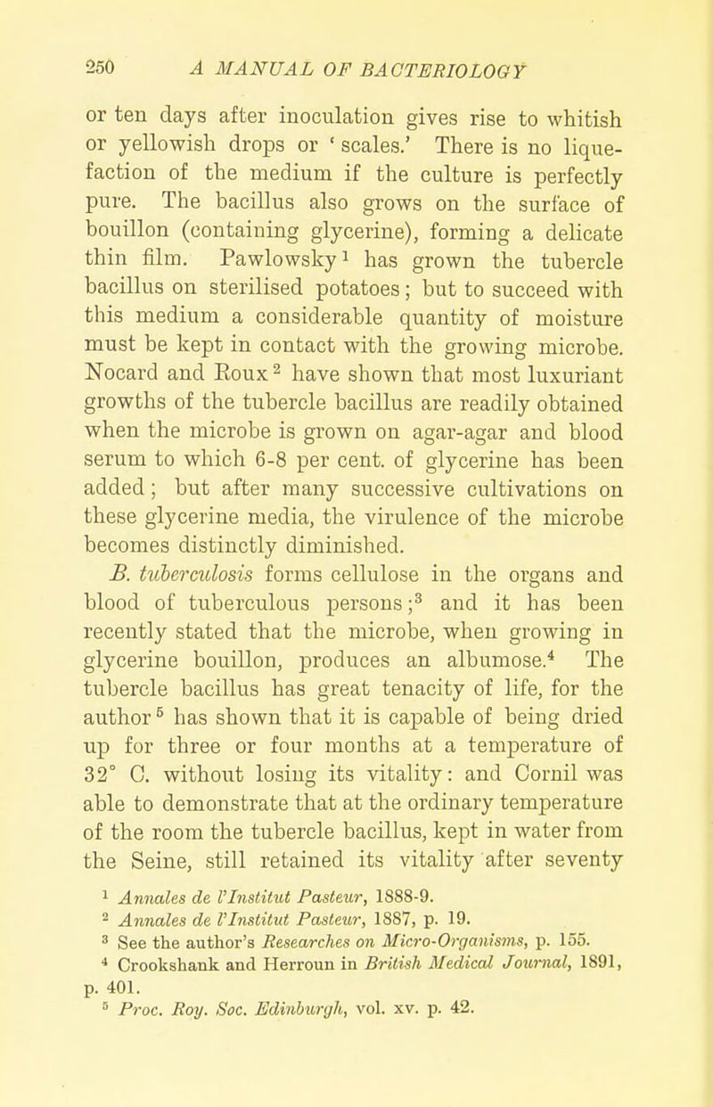 or ten days after inoculation gives rise to whitish or yellowish drops or ' scales.' There is no lique- faction of the medium if the culture is perfectly pure. The bacillus also grows on the surface of bouillon (containing glycerine), forming a dehcate thin film. Pawlowskyi has grown the tubercle bacillus on sterilised potatoes; but to succeed with this medium a considerable quantity of moisture must be kept in contact with the growing microbe. Nocard and Eoux ^ have shown that most luxuriant growths of the tubercle bacillus are readily obtained when the microbe is grown on agar-agar and blood serum to which 6-8 per cent, of glycerine has been added; but after many successive cultivations on these glycerine media, the virulence of the microbe becomes distinctly diminished. B. tuberculosis forms cellulose in the organs and blood of tuberculous persons ;^ and it has been recently stated that the microbe, when growing in glycerine bouillon, produces an albumose.* The tubercle bacillus has great tenacity of life, for the author ^ has shown that it is capable of being dried up for three or four months at a temperature of 32° C. without losing its vitality: and Cornil was able to demonstrate that at the ordinary temperature of the room the tubercle bacillus, kept in water from the Seine, still retained its vitality after seventy 1 Annales de VInstitut Pasteur, 1888-9. ^ Annales de VInstitut Pasteur, 1887, p. 19. 3 See the author's Researches on Micro-Organisms, p. 155. * Crookshank and Herroun in British Medical Journal, 1891, p. 401. ^ Proc. Roy. Soc. Edinburgh, vol. xv. p. 42.