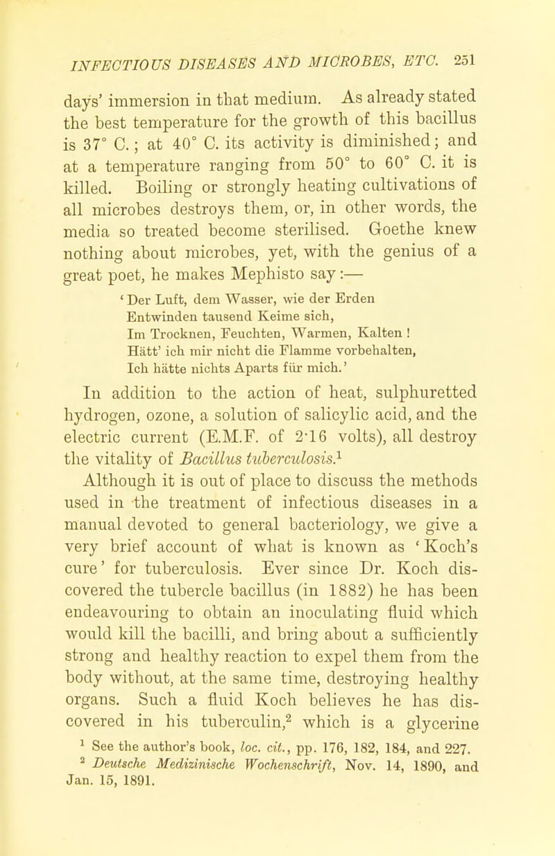 days' immersion in that medium. As already stated the best temperature for the growth of this bacillus is 37° C.; at 40° C. its activity is diminished; and at a temperature ranging from 50° to 60° C. it is killed. Boiling or strongly heating cultivations of all microbes destroys them, or, in other words, the media so treated become sterilised. Goethe knew nothing about microbes, yet, with the genius of a great poet, he makes Mephisto say:— ' Der Luft, dem Wasser, wie der Erden Entwinden tausend Keime sich, Im Trocknen, Feuchten, Warmen, Kalten ! Hatt' ich mir nicht die Flamme vorbehalten, Ich hatte nichts Aparts fiir mich.' In addition to the action of heat, sulphuretted hydrogen, ozone, a solution of salicylic acid, and the electric current (E.M.F. of 2-16 volts), all destroy the vitality of Bacillus tuberculosis} Although it is out of place to discuss the methods used in the treatment of infectious diseases in a manual devoted to general bacteriology, we give a very brief account of what is known as 'Koch's cure' for tuberculosis. Ever since Dr. Koch dis- covered the tubercle bacillus (in 1882) he has been endeavouring to obtain an inoculating fluid which would kill the bacilli, and bring about a sufBciently strong and healthy reaction to expel them from the body without, at the same time, destroying healthy organs. Such a fluid Koch believes he has dis- covered in his tuberculin,^ which is a glycerine 1 See the author's book, loc. cit., pp. 176, 182, 184, and 227. ^ Deutsche Medizinische Wochenschrift, Nov. 14, 1890, and Jan. 15, 1891.