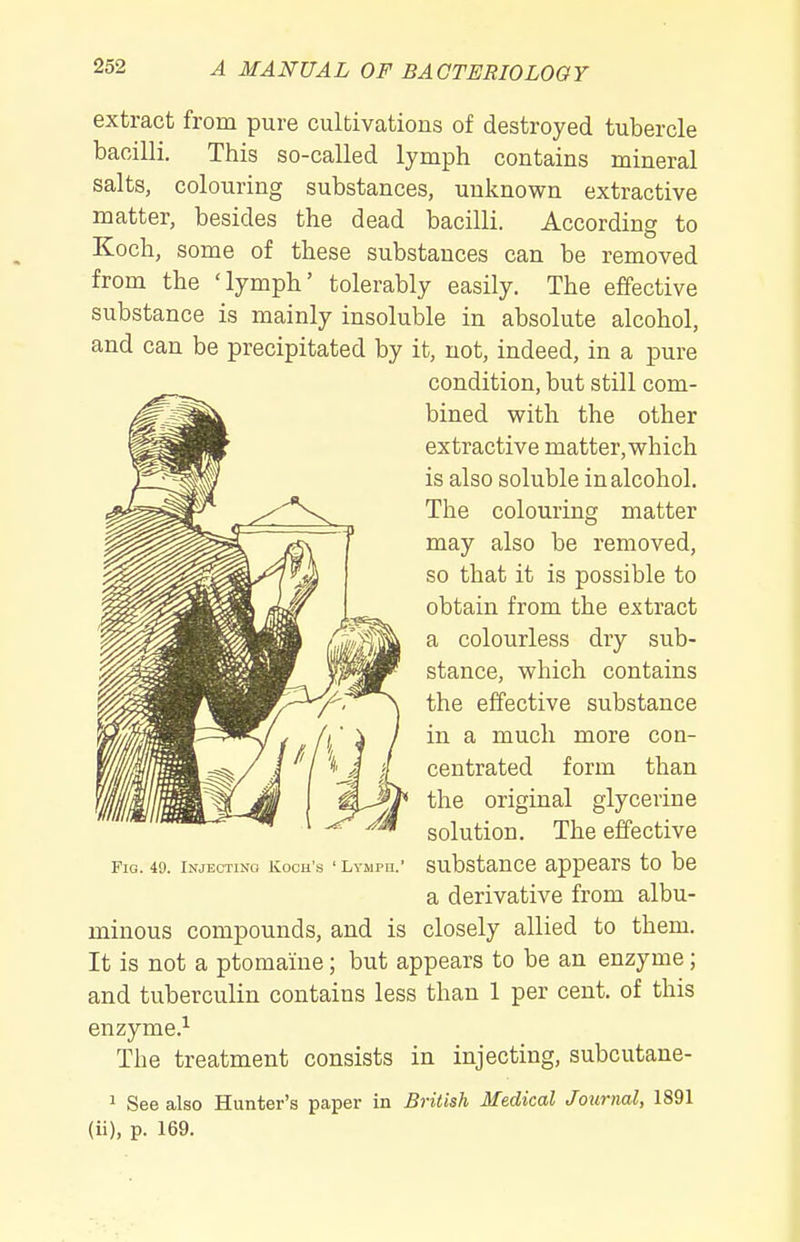 extract from pure cultivations of destroyed tubercle bacilli. This so-called lymph contains mineral salts, colouring substances, unknown extractive matter, besides the dead bacilli. According to Koch, some of these substances can be removed from the 'lymph' tolerably easily. The effective substance is mainly insoluble in absolute alcohol, and can be precipitated by it, not, indeed, in a pure condition, but still com- bined with the other extractive matter, which is also soluble in alcohol. The colouring matter may also be removed, so that it is possible to obtain from the extract a colourless dry sub- stance, which contains the effective substance in a much more con- centrated form than the original glycerine solution. The effective Fig. 49. Injectino Koch's ' Lymph.' substance appears to be a derivative from albu- minous compounds, and is closely allied to them. It is not a ptomaine; but appears to be an enzyme; and tuberculin contains less than 1 per cent, of this enzyme.^ The treatment consists in injecting, subcutane- 1 See also Hunter's paper in British Medical Journal, 1891 (ii), p. 169.