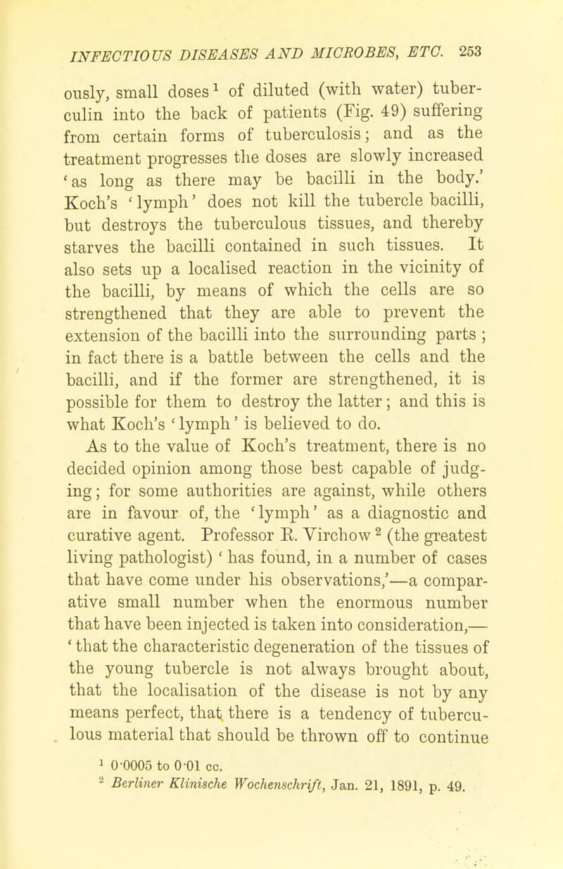 ously, small doses ^ of diluted (with water) tuber- culin into tlie back of patients (Fig. 49) suffering from certain forms of tuberculosis; and as the treatment progresses the doses are slowly increased 'as long as there may be bacilli in the body.' Koch's ' lymph' does not kill the tubercle bacilli, but destroys the tuberculous tissues, and thereby starves the bacilli contained in such tissues. It also sets up a localised reaction in the vicinity of the bacilli, by means of which the cells are so strengthened that they are able to prevent the extension of the bacilli into the surrounding parts ; in fact there is a battle between the cells and the bacilli, and if the former are strengthened, it is possible for them to destroy the latter; and this is what Koch's ' lymph' is believed to do. As to the value of Koch's treatment, there is no decided opinion among those best capable of judg- ing ; for some authorities are against, while others are in favour of, the ' lymph' as a diagnostic and curative agent. Professor K. Virchow ^ (the greatest living pathologist)' has found, in a number of cases that have come under his observations,'—a compar- ative small number when the enormous number that have been injected is taken into consideration,— ' that the characteristic degeneration of the tissues of the young tubercle is not always brought about, that the localisation of the disease is not by any means perfect, that there is a tendency of tubercu- lous material that should be thrown off to continue 1 0-0005 to 0-01 cc. - Berliner Klinische Wochenschri/t, Jan. 21, 1891, p. 49.