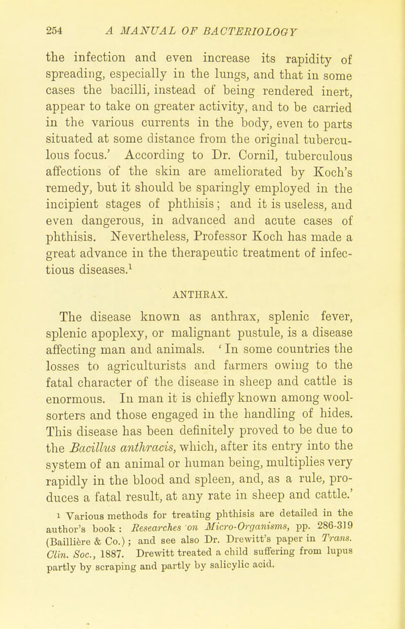 the infection and even increase its rapidity of spreading, especially in the lungs, and that in some cases the bacilli, instead of being rendered inert, appear to take on greater activity, and to be carried in the various currents in the body, even to parts situated at some distance from the original tubercu- lous focus.' According to Dr. Cornil, tuberculous affections of the skin are ameliorated by Koch's remedy, but it should be sparingly employed in the incipient stages of phthisis; and it is useless, and even dangerous, in advanced and acute cases of phthisis. Nevertheless, Professor Koch has made a great advance in the therapeutic treatment of infec- tious diseases.^ ANTHRAX. The disease known as anthrax, splenic fever, splenic apoplexy, or malignant pustule, is a disease affecting man and animals. ' In some countries the losses to agriculturists and farmers owing to the fatal character of the disease in sheep and cattle is enormous. In man it is chiefly known among wool- sorters and those engaged in the handling of hides. This disease has been definitely proved to be due to the Bacillus anthracis, which, after its entry into the system of an animal or human being, multiplies very rapidly in the blood and spleen, and, as a rule, pro- duces a fatal result, at any rate in sheep and cattle.' 1 Various methods for treating phthisis are detailed in the author's book: Researches on Micro-Organisms, pp. 286-319 (Bailli6re & Co.); and see also Dr. Drewitt's paper in Trans. Clin. Soc, 1887. Drewitt treated a child sufifering from lupus partly by scraping and partly by salicylic acid.