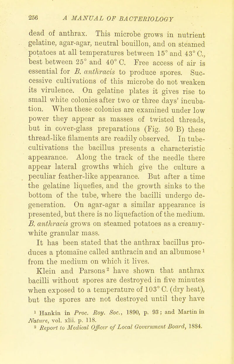 dead of anthrax. This microbe grows in nutrient gelatine, agar-agar, neutral bouillon, and on steamed potatoes at all temperatures between 15° and 43° C, best between 25° and 40° C. Free access of air is essential for B. anthracis to produce spores. Suc- cessive cultivations of this microbe do not weaken its virulence. On gelatine plates it gives rise to small white colonies after two or three days' incuba- tion. When these colonies are examined under low power they appear as masses of twisted threads, but in cover-glass preparations (Fig. 50 B) these thread-like filaments are readily observed. In tube- cultivations the bacillus presents a characteristic appearance. Along the track of the needle there appear lateral growths which give the culture a peculiar feather-like appearance. But after a time the gelatine liquefies, and the growth sinks to the bottom of the tube, where the bacilli undergo de- generation. On agar-agar a similar appearance is presented, but there is no liquefaction of the medium. B. anthracis grows on steamed potatoes as a creamy- white granular mass. It has been stated that the anthrax bacillus pro- duces a ptomaine called anthracin and an albumose i from the medium on which it lives. Klein and Parsons ^ have shown that anthrax bacilli without spores are destroyed in five minutes when exposed to a temperature of 103° C. (dry heat), but the spores are not destroyed until they have 1 Hankin in Proc. Roy. Soc, 1890, p. 93; and Martin in Nature, vol. xlii. p. 118. 2 Rtport to Medical Officer of Local Government Board, 1884.