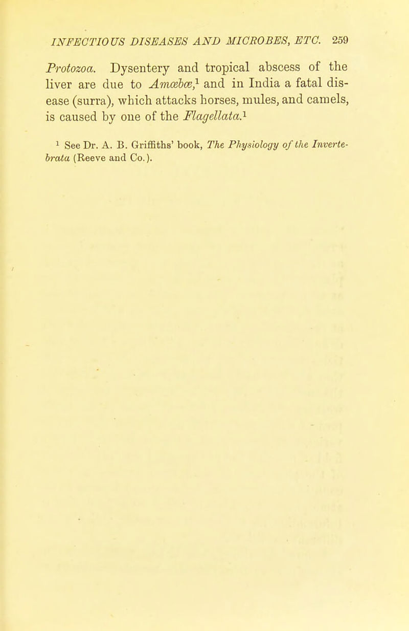 Protozoa. Dysentery and tropical abscess of the liver are due to Amcebce} and in India a fatal dis- ease (surra), which attacks horses, mules, and camels, is caused by one of the Flagellata?- 1 See Dr. A. B. Griffiths' book, The Physiology of the Inverte- brata (Reeve and Co.).
