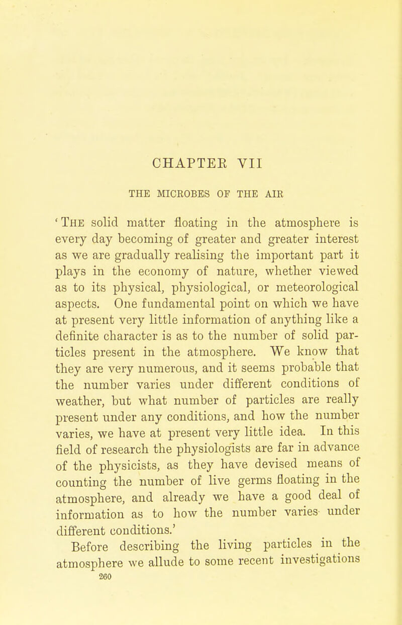 CHAPTER VII THE MICROBES OF THE AIR ' The solid matter floating in the atmosphere is every day becoming of greater and greater interest as we are gradually reaKsing the important part it plays in the economy of nature, whether viewed as to its physical, physiological, or meteorological aspects. One fundamental point on which we have at present very little information of anything like a definite character is as to the number of solid par- ticles present in the atmosphere. We know that they are very numerous, and it seems probable that the number varies under different conditions of weather, but what number of particles are really present under any conditions, and how the number varies, we have at present very little idea. In this field of research the physiologists are far in advance of the physicists, as they have devised means of counting the number of live germs floating in the atmosphere, and already we have a good deal of information as to how the number varies- under different conditions.' Before describing the living particles in the atmosphere we allude to some recent investigations