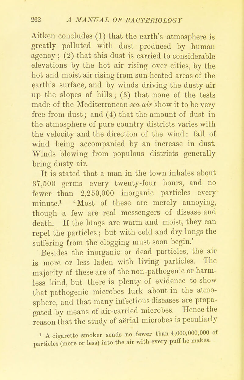 Aitken concludes (1) that the earth's atmosphere is greatly polluted with dust produced by humau agency ; (2) that this dust is carried to considerable elevations by the hot air rising over cities, by the hot and moist air rising from sun-heated areas of the earth's surface, and by winds driving the dusty air up the slopes of hills; (3) that none of the tests made of the Mediterranean sea air show it to be very free from dust; and (4) that the amount of dust in the atmosphere of pure country districts varies with the velocity and the direction of the wind: fall of wind being accompanied by an increase in dust. Winds blowing from populous districts generally bring dusty air. It is stated that a man in the town inhales about 37,500 germs every twenty-four hours, and no fewer than 2,250,000 inorganic particles every minute.^ 'Most of these are merely annoying, though a few are real messengers of disease and death. If the lungs are warm and moist, they can repel the particles; but with cold and dry lungs the suffering from the clogging must soon begin.' Besides the inorganic or dead particles, the air is more or less laden with living particles. The majority of these are of the non-pathogenic or harm- less kind, but there is plenty of evidence to show that pathogenic microbes lurk about in the atmo- sphere, and that many infectious diseases are propa- gated by means of air-carried microbes. Hence the reason that the study of aerial microbes is peculiarly 1 A cigarette smoker sends no fewer than 4,000,000,000 of particles (more or less) into the air with every pufif he makes.