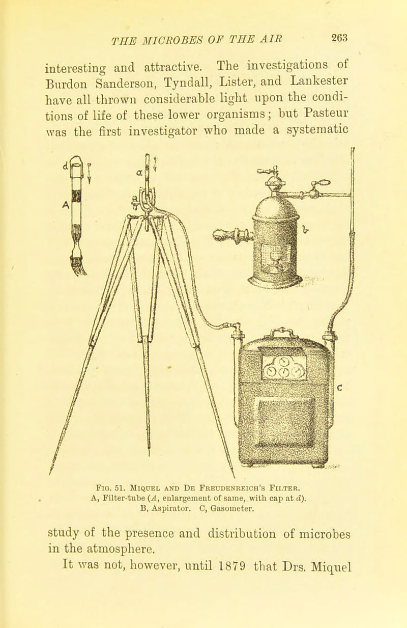 interesting and attractive. The investigations of Burdon Sanderson, Tyndall, Lister, and Laukester have all thrown considerable light npon the condi- tions of life of these lower organisms; but Pasteur was the first investigator who made a systematic Fio. 51. MIQ0EL AND De Freudenreich's Fii.ter. A, Filter-tube eulargemeut of same, with cap at d). B, Aspiratoi'. C, Gasometer. study of the presence and distribution of microbes in the atmosphere. It was not, however, until 1879 that Drs. Miquel