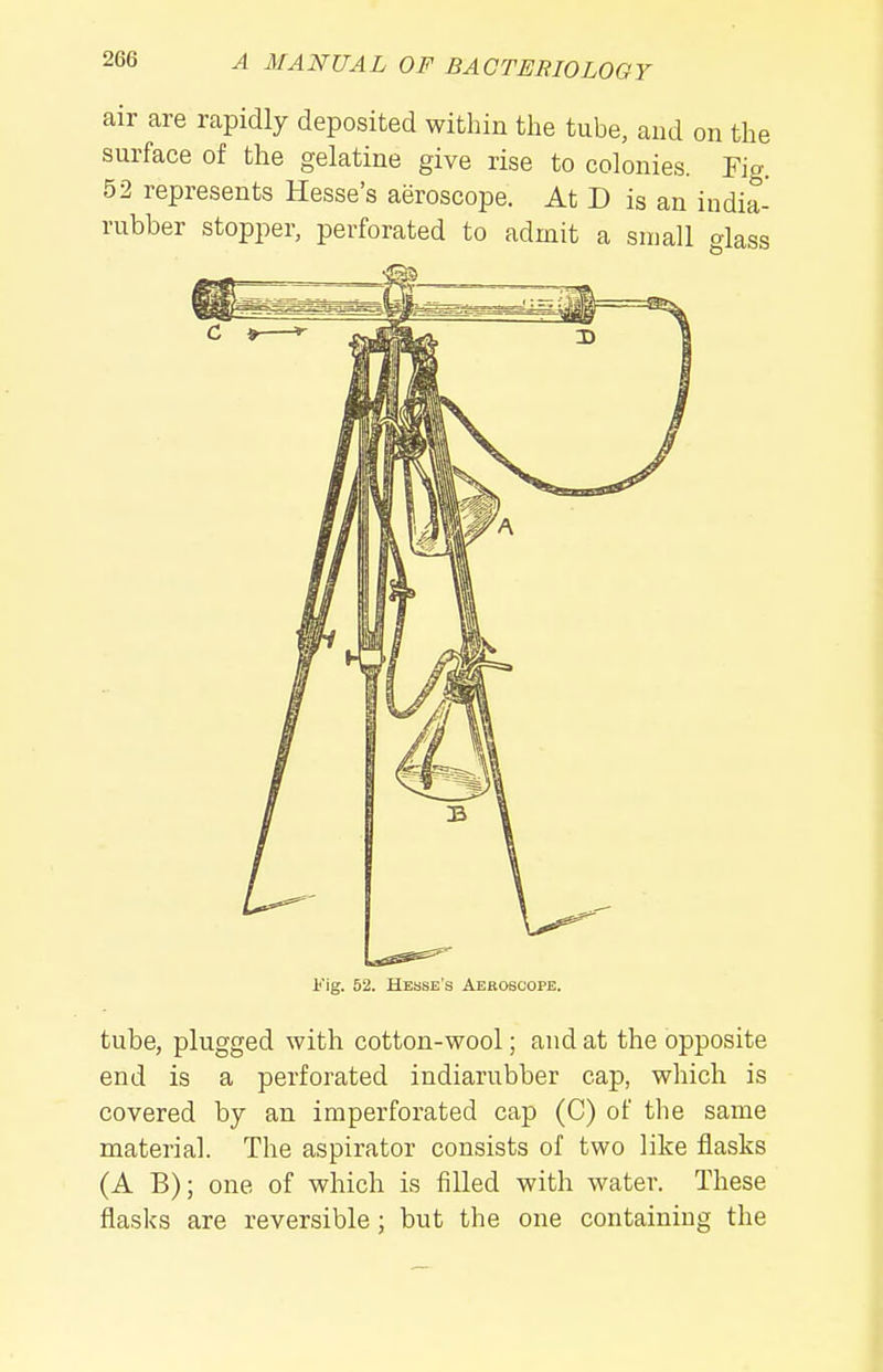 air are rapidly deposited within the tube, and on the surface of the gelatine give rise to colonies. Fig. 52 represents Hesse's aeroscope. At D is an india- rubber stopper, perforated to admit a small alass l<'ig. 52. Hesse's Aeroscope. tube, plugged with cotton-wool; and at the opposite end is a perforated indiarubber cap, which is covered by an imperforated cap (C) of tlie same material. The aspirator consists of two like flasks (A B); one of which is filled with water. These flasks are reversible; but the one containing the