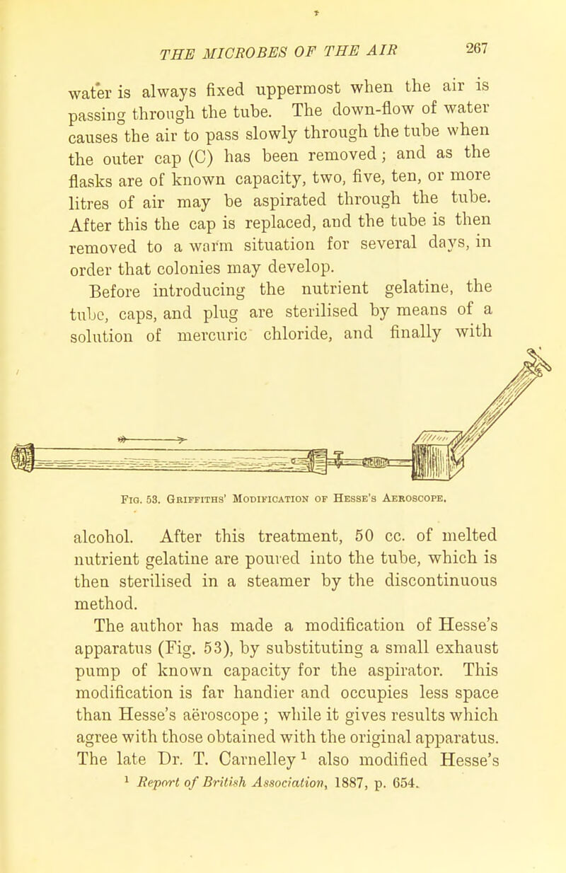 » THE MICROBES OF THE AIR 267 wafer is always fixed uppermost when the air is passing through the tube. The clown-flow of water causes°the air to pass slowly through the tube when the outer cap (C) has been removed; and as the flasks are of known capacity, two, five, ten, or more litres of air may be aspirated through the tube. After this the cap is replaced, and the tube is then removed to a worm situation for several days, in order that colonies may develop. Before introducing the nutrient gelatine, the tube, caps, and plug are sterilised by means of a solution of mercuric chloride, and finally with Fio. 53. GRirFiTHs' Modification of Hesse's Aekoscope. alcohol. After this treatment, 50 cc. of melted nutrient gelatine are poured into the tube, which is then sterilised in a steamer by the discontinuous method. The author has made a modification of Hesse's apparatus (Fig. 53), by substituting a small exhaust pump of known capacity for the aspirator. This modification is far handier and occupies less space than Hesse's aeroscope ; while it gives results which agree with those obtained with the original apparatus. The late Dr. T. Carnelley ^ also modified Hesse's 1 Report of British Association, 1887, p. 654.