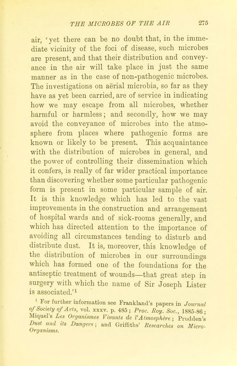 air, ' yet there can be no doubt that, in the imme- diate vicinity of the foci of disease, such microbes are present, and that their distribution and convey- ance in the air will take place in just the same manner as in the case of non-pathogenic microbes. The investigations on aerial microbia, so far as they have as yet been carried, are of service in indicating how we may escape from all microbes, whether harmful or harmless; and secondly, how we may avoid the conveyance of microbes into the atmo- sphere from places where pathogenic forms are known or likely to be present. This acquaintance with the distribution of microbes in general, and the power of controlling their dissemination which it confers, is really of far wider practical importance than discovering whether some particular pathogenic form is present in some particular sample of air. It is this knowledge which has led to the vast improvements in the construction and arrangement of hospital wards and of sick-rooms generally, and which has directed attention to the importance of avoiding all circumstances tending to disturb and distribute dust. It is, moreover, this knowledge of the distribution of microbes in our surroundings which has formed one of the foundations for the antiseptic treatment of wounds—that great step in surgery with which the name of Sir Joseph Lister is associated.'^ 1 For further information see Frankland's papers in Journal of Society of Arts, vol. xxxv. p. 485; Proc. Roy. Soc, 1885-86; Miquel's Les Organismes Vivants de VAtmospUre ; Prudden's Dust and its Dangers; and Griffiths' Researches on Micro- Organisms.