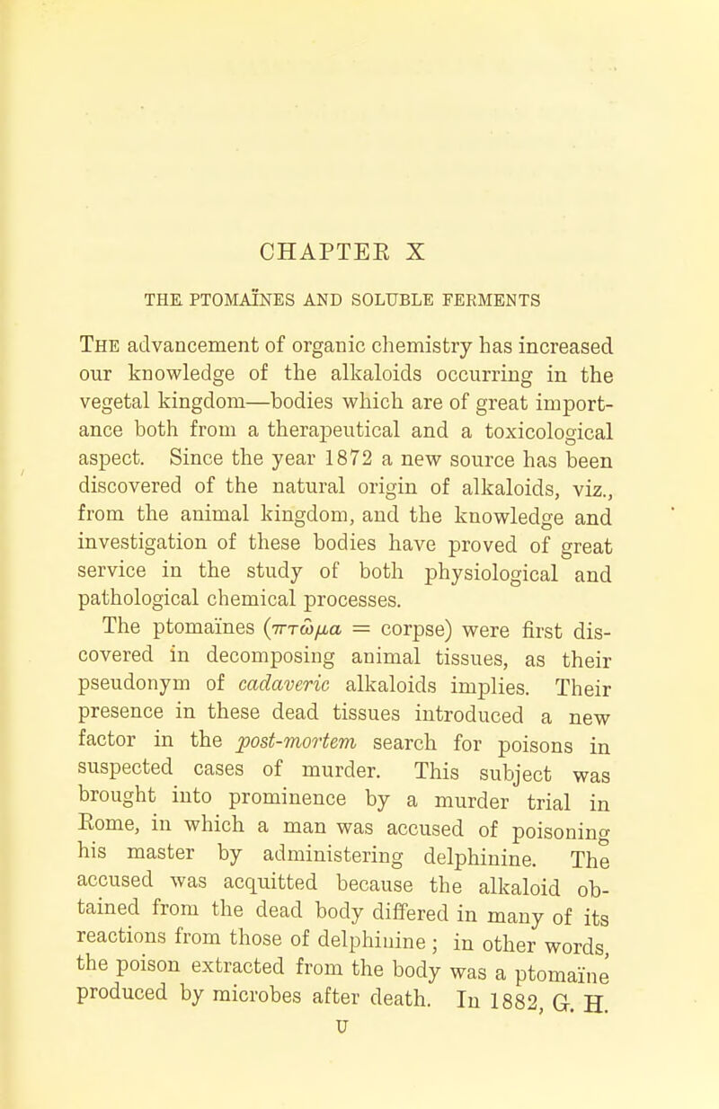 THE. PTOMAINES AND SOLUBLE FERMENTS The advancement of organic chemistry has increased our knowledge of the alkaloids occurring in the vegetal kingdom—bodies which are of great import- ance both from a therapeutical and a toxicological aspect. Since the year 1872 a new source has been discovered of the natural origin of alkaloids, viz., from the animal kingdom, and the knowledge and investigation of these bodies have proved of great service in the study of both physiological and pathological chemical processes. The ptomaines {irrwixa = corpse) were first dis- covered in decomposing animal tissues, as their pseudonym of cadaveric alkaloids implies. Their presence in these dead tissues introduced a new factor in the post-mortem search for poisons in suspected cases of murder. This subject was brought into prominence by a murder trial in Eome, in which a man was accused of poisonino- his master by administering delphinine. The accused was acquitted because the alkaloid ob- tained from the dead body differed in many of its reactions from those of delphinine; in other words the poison extracted from the body was a ptomaine produced by microbes after death. In 1882, G. H. U