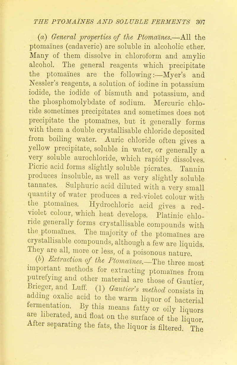 («) General properties of the Ptomaines.—All the ptomaines (cadaveric) are soluble in alcoholic ether. Many of them dissolve in chloroform and amylic alcohol. The general reagents which precipitate the ptomaines are the following:—Myer's and ISTessler's reagents, a solution of iodine in potassium iodide, the iodide of bismuth and potassium, and the phosphomolybdate of sodium. Mercuric chlo- ride sometimes precipitates and sometimes does not precipitate the ptomaines, but it generally forms with them a double crystallisable chloride deposited from boiling water. Auric chloride often gives a yellow precipitate, soluble in water, or generally a very soluble aurochloride, which rapidly dissolves. Picric acid forms slightly soluble picrates. Tanuin produces insoluble, as well as very slightly soluble tannates. Sulphuric acid diluted with a very small quantity of water produces a red-violet colour with the ptomaines. Hydrochloric acid gives a red- violet colour, which heat develops. Platinic chlo- ride generally forms crystallisable compounds with the ptomaines. The majority of the ptomaines are crystallisable compounds, although a few are liquids. They are all, more or less, of a poisonous nature. {b) Extraction of the Ptomames.—The three most important methods for extracting ptomaines from putrefying and other material are those of Gautier Brieger, and Luff. (1) Gautier's method consists ii^ adding oxahc acid to the warm liquor of bacterial fermentation. By this means fatty or oily liquors are liberated, and float on the surface of the liquor After separating the fats, the liquor is filtered The