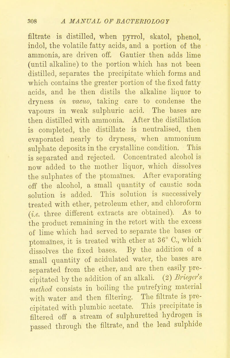 filtrate is distilled, when pyrrol, skatol, phenol, indol, the volatile fatty acids, and a portion of the ammonia, are driven off. Gautier then adds lime (until alkaline) to the portion which has not been distilled, separates the precipitate which forms and which contains the greater portion of the fixed fatty acids, and he then distils the alkaline liquor to dryness in vacuo, taking care to condense the vapours in weak sulphuric acid. The bases are then distilled with ammonia. After the distillation is completed, the distillate is neutralised, then evaporated nearly to dryness, when ammonium sulphate deposits in the crystalline condition. This is separated and rejected. Concentrated alcohol is now added to the motlier liquor, which dissolves the sulphates of the ptomaines. After evaporating off the alcohol, a small quantity of caustic soda solution is added. This solution is successively treated with ether, petroleum ether, and chloroform (i.e. three different extracts are obtained). As to the product remaining in the retort with the excess of lime which had served to separate the bases or ptomaines, it is treated with ether at 36° C, which dissolves the fixed bases. By the addition of a small quantity of acidulated water, the bases are separated from the ether, and are then easily pre- cipitated by the addition of an alkali. (2) Bricgcr's method consists in boiling the putrefying material with water and then filtering. The filtrate is pre- cipitated with plumbic acetate. This precipitate is filtered off a stream of sulphuretted hydrogen is passed through the filtrate, and the lead sulphide