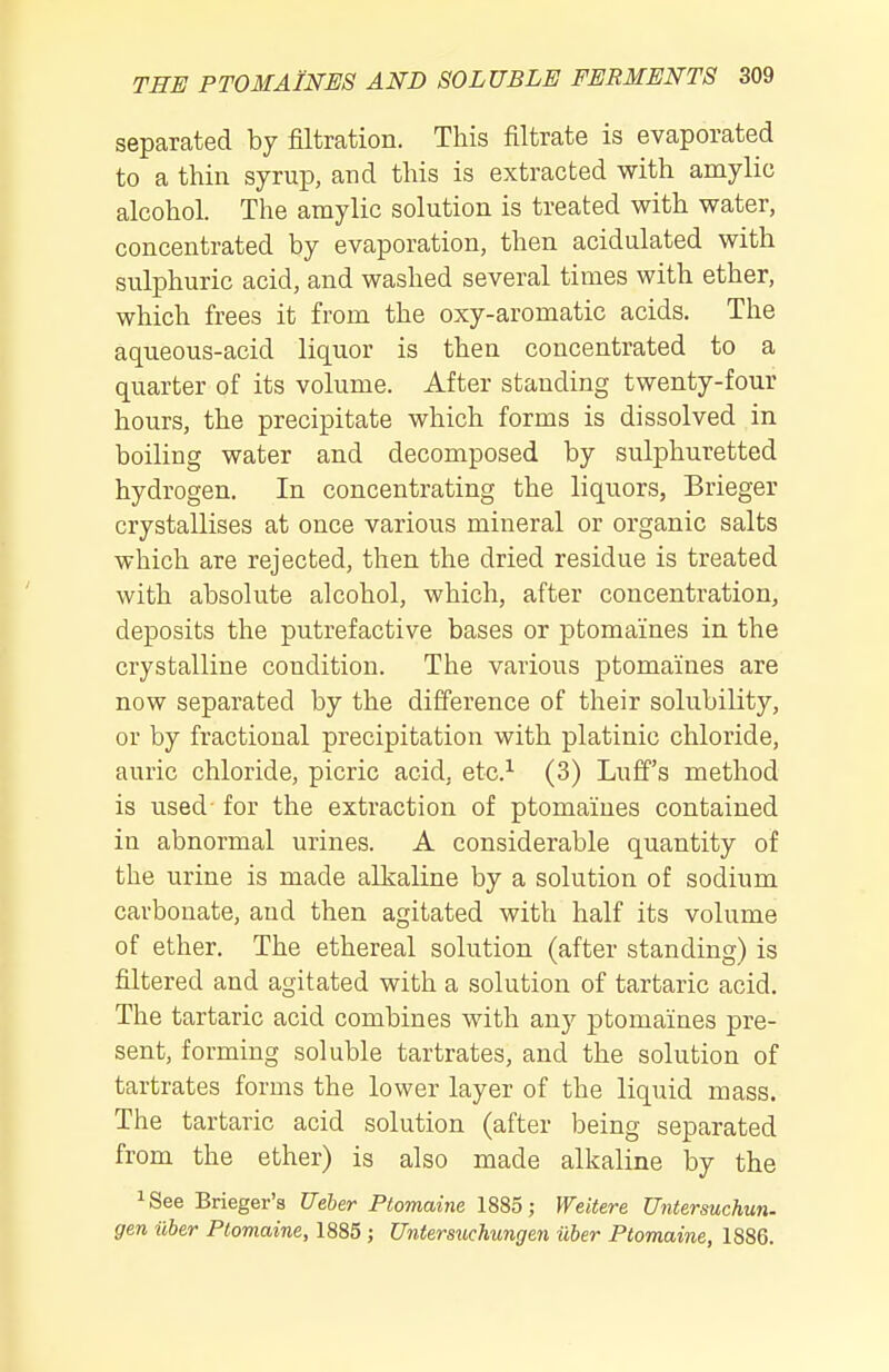 separated by filtration. This filtrate is evaporated to a thin syrup, and this is extracted with amylic alcohol. The amylic solution is treated with water, concentrated by evaporation, then acidulated with sulphuric acid, and washed several times with ether, which frees it from the oxy-aromatic acids. The aqueous-acid liquor is then concentrated to a quarter of its volume. After standing twenty-four hours, the precipitate which forms is dissolved in boiling water and decomposed by sulphuretted hydrogen. In concentrating the liquors, Brieger crystallises at once various mineral or organic salts which are rejected, then the dried residue is treated with absolute alcohol, which, after concentration, deposits the putrefactive bases or ptomaines in the crystalline condition. The various ptomaines are now separated by the difference of their solubility, or by fractional precipitation with platinic chloride, auric chloride, picric acid, etc.^ (3) Luff's method is used- for the extraction of ptomaines contained in abnormal urines. A considerable quantity of the urine is made alkaline by a solution of sodium carbonate, and then agitated with half its volume of ether. The ethereal solution (after standing) is filtered and agitated with a solution of tartaric acid. The tartaric acid combines with any ptomaines pre- sent, forming soluble tartrates, and the solution of tartrates forms the lower layer of the liquid mass. The tartaric acid solution (after being separated from the ether) is also made alkaline by the ^See Brieger's Ueber Ptomaine 1885; Weitere Untersuchun. gen iiber Ptomaine, 1885; Untersuchungen iiber Ptomaine, 1886.