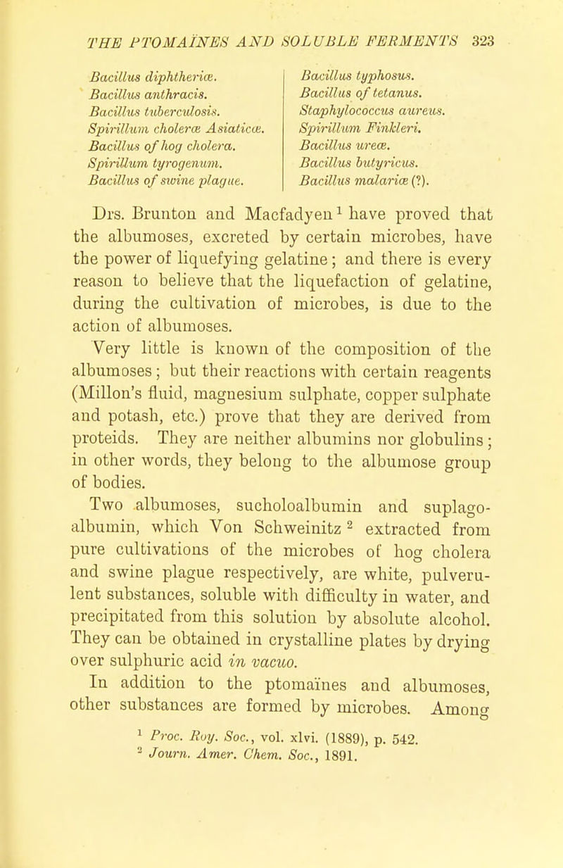 Bacilhis diphtheria. Bacillus anthracis. Bacillus t'libercidosis. Spirillum cholerm Asiaticce, Bacillus of hog cholera. Spirillum tyrogeniim. Bacillus of swine plague. Bacillus typhosus. Bacillus of tetanus. Staphylococcus aureus. Spirill'UVi Finkleri, Bacillus urece. Bacillus hutyricus. Bacillus malarice (?) Drs. Brunton and Macfadyeu ^ have proved that the albumoses, excreted by certain microbes, have the power of hquefying gelatine ; and there is every reason to believe that the liquefaction of gelatine, during the cultivation of microbes, is due to the action of albumoses. Very little is kuovs^n of the composition of the albumoses ; but their reactions M^ith certain reagents (Millon's fluid, magnesium sulphate, copper sulphate and potash, etc.) prove that they are derived from proteids. They are neither albumins nor globulins ; in other words, they belong to the albumose group of bodies. Two albumoses, sucholoalbumin and suplago- albumin, which Von Schweinitz ^ extracted from pure cultivations of the microbes of hog cholera and swine plague respectively, are white, pulveru- lent substances, soluble with difficulty in water, and precipitated from this solution by absolute alcohol. They can be obtained in crystalline plates by drying over sulphuric acid in vacuo. In addition to the ptomaines and albumoses, other substances are formed by microbes. Amonf 1 Proc. Roy. Soc, vol. xlvi. (1889), p. 542. Jown. Amer. Chem. Soc, 1891.