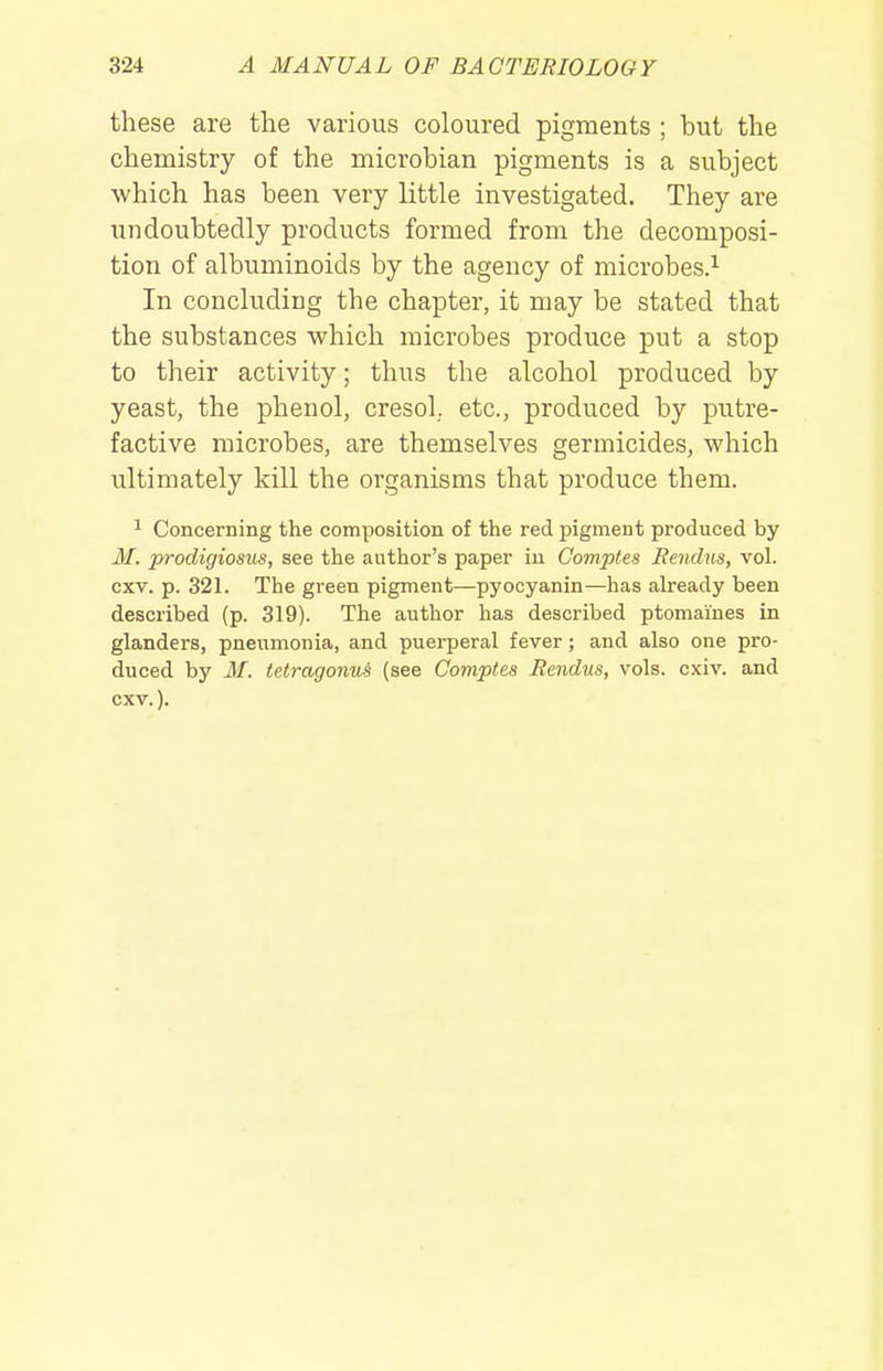 these are the various coloured pigments ; but the chemistry of the microbian pigments is a subject which has been very little investigated. They are undoubtedly products formed from the decomposi- tion of albuminoids by the agency of microbes.^ In concluding the chapter, it may be stated that the substances which microbes produce put a stop to their activity; thus the alcohol produced by yeast, the phenol, cresol. etc., produced by putre- factive microbes, are themselves germicides, which ultimately kill the organisms that produce them. 1 Concerning the composition of the red pigment produced by M. prodigiosus, see the author's paper in Comptes Rendus, vol. cxv. p. 321. The green pigment—pyocyanin—has already been described (p. 319). The author has described ptomaines in glanders, pneumonia, and puerperal fever; and also one pro- duced by M. tetragonui (see Comptes Rendus, vols. cxiv. and cxv.).