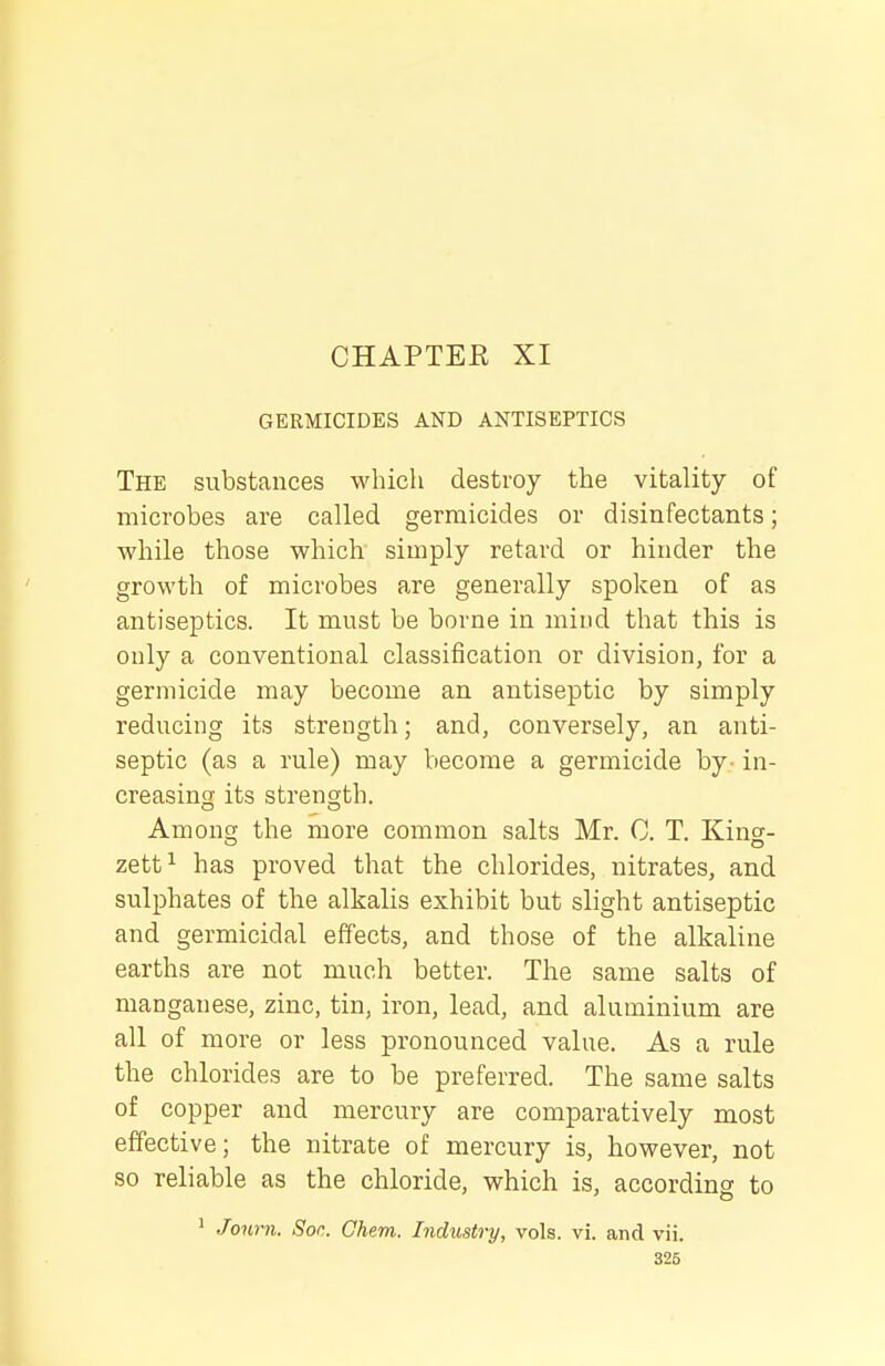 CHAPTEK XI GERMICIDES AND ANTISEPTICS The substances which destroy the vitality of microbes are called germicides or disinfectants; while those which simply retard or hinder the growth of microbes are generally spoken of as antiseptics. It must be borne in mind that this is only a conventional classification or division, for a germicide may become an antiseptic by simply reducing its strength; and, conversely, an anti- septic (as a rule) may become a germicide by- in- creasing its strength. Among the more common salts Mr. C. T. Kino-- zett^ has proved that the chlorides, nitrates, and sulphates of the alkalis exhibit but slight antiseptic and germicidal effects, and those of the alkaline earths are not much better. The same salts of manganese, zinc, tin, iron, lead, and aluminium are all of more or less pronounced value. As a rule the chlorides are to be preferred. The same salts of copper and mercury are comparatively most effective; the nitrate of mercury is, however, not so reliable as the chloride, which is, according to ' Journ. Soc. Ghem. Industry, vols. vi. and vii.