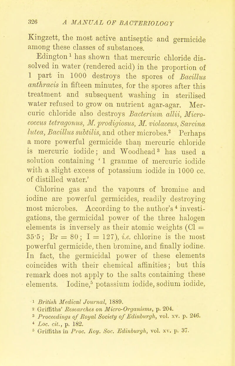 Kingzett, the most active antiseptic and germicide among these classes of substances. Edington ^ has shown that mercuric chloride dis- solved in water (rendered acid) in the proportion of 1 part in 1000 destroys the spores of Bacillus anthracis in fifteen minutes, for the spores after this treatment and subsequent washing in sterilised water refused to grow on nutrient agar-agar. Mer- curic chloride also destroys Bacterium allii, Micro- coccus tetragonus, M. prodigiosus, M. violaceus, Sarcina hdea, Bacillus suhtilis, and other microbes.^ Perhaps a more powerful germicide than mercuric chloride is mercuric iodide; and Woodhead^ has used a solution containing ' 1 gramme of mercuric iodide with a slight excess of potassium iodide in 1000 cc. of distilled water.' Chlorine gas and the vapours of bromine and iodine are powerful germicides, readily destroying most microbes. According to the author's * investi- gations, the germicidal power of the three halogen elements is inversely as their atomic weights (CI = 35-5; Br = 80; I = 127), i.e. chlorine is the most powerful germicide, then bromine, and finally iodine. In fact, the germicidal power of these elements coincides with their chemical affinities; but this remark does not apply to the salts containing these elements. Iodine,^ potassium iodide, sodium iodide, 1 British Medical Journal, 1889. 2 GrifBths' Researches on Micro-Organisms, p. 204. ^ Proceedings of Royal Society of Edinburgh, vol. xv. p. 246. * Loc. cit., p. 182. 5 Griffiths in Proc. Roy. Soc. Edinburgh, vol. xv. p. 37.