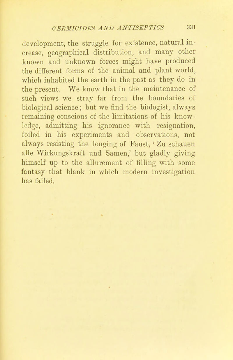 development, the struggle for existence, natural in- crease, geographical distribution, and many other known and unknown forces might have produced the different forms of the animal and plant world, which inhabited the earth in the past as they do in the present. We know that in the maintenance of such views we stray far from the boundaries of biological science; but we find the biologist, always remaining conscious of the limitations of his know- ledge, admitting his ignorance with resignation, foiled in his experiments and observations, not always resisting the longing of Faust, ' Zu schauen alle Wirkungskraft und Samen,' but gladly giving himself up to the allurement of filling with some fantasy that blank in wliich modern investigation has failed.