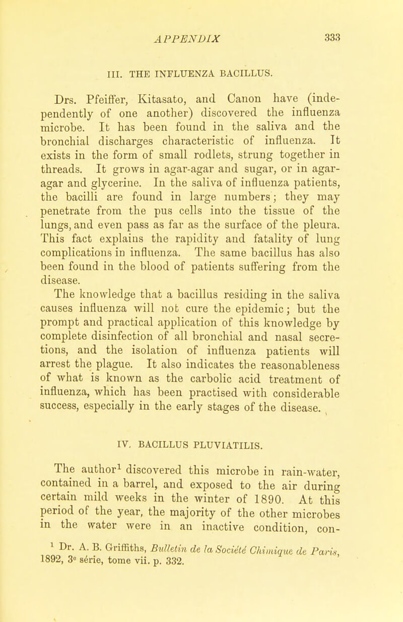 III. THE INFLUENZA BACILLUS. Drs. Pfeiflfer, Kitasato, and Canon have (inde- pendently of one another) discovered the influenza microbe. It has been found in the saliva and the bronchial discharges characteristic of influenza. It exists in the form of small rodlets, strung together in threads. It grows in agar-agar and sugar, or in agar- agar and glycerine. In the saliva of influenza patients, the bacilli are found in large numbers ; they may penetrate from the pus cells into the tissue of the lungs, and even pass as far as the surface of the pleura. This fact explains the rapidity and fatality of lung complications in influenza. The same bacillus has also been found in the blood of patients sufi'ering from the disease. The knowledge that a bacillus residing in the saliva causes influenza will not cure the epidemic; but the prompt and practical application of this knowledge by complete disinfection of all bronchial and nasal secre- tions, and the isolation of influenza patients will arrest the plague. It also indicates the reasonableness of what is known as the carbolic acid treatment of influenza, which has been practised with considerable success, especially in the early stages of the disease. IV. BACILLUS PLUVIATILIS. The author^ discovered this microbe in rain-water, contained in a barrel, and exposed to the air during certain mild weeks in the winter of 1890. At this period of the year, the majority of the other microbes in the water were in an inactive condition, con- 1 Dr. A. B. Griffiths, Btdhtin de la Socidte Chimique dt Paris 1892, 3« s^rie, tome vii. p. 332.