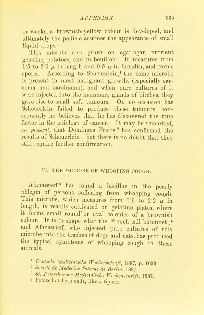 or weeks, a brownish-yellow colour is developed, and ultimately the pellicle assumes the aj^pearance of small liquid drops. This microbe also grows on agar-agar, nutrient gelatine, potatoes, and in bouillon. It measures from 15 to 2'5 fjb in length and 05 /a in breadth, and forms spores. According to Scheuerlein,^ the same microbe is present in most malignant growths (especially sar- coma and carcinoma), and when pure cultures of it were injected into the mammary glands of bitches, they gave rise to small soft tumours. On no occasion has Scheuerlein failed to produce these tumours, con- sequently he believes that he has discovered the true factor in the aetiology of cancer. It may be remarked, en passant, that Domingos Freire ^ has confirmed the results of Scheuerlein ; but there is no doubt that they still require further confirmation. VI. THE MICROBE OF WHOOPING COUGH. Afanassieffs has found a bacillus in the pearly- phlegm of persons suflfering from whooping cough. This microbe, which measures from 0-6 to 2-2 fju in length, is readily cultivated on gelatine plates, where it forms small round'or oval colonies of a brownish colour. It is in shape what the French call batonnet ;* and Afanassiefi; who injected pure cultures of this microbe into the trachea of dogs and cats, has produced the typical symptoms of whooping cough in these animals. ' Deutsche Medicinische Wochenschrift, 1887, p. 1033. ^ Society, de Mddecine Interne de Berlin, 1887. ^ St. Petershurger Medicinische Wochenschrift, 1887. * Pointed at both ends, like a tip-cat.