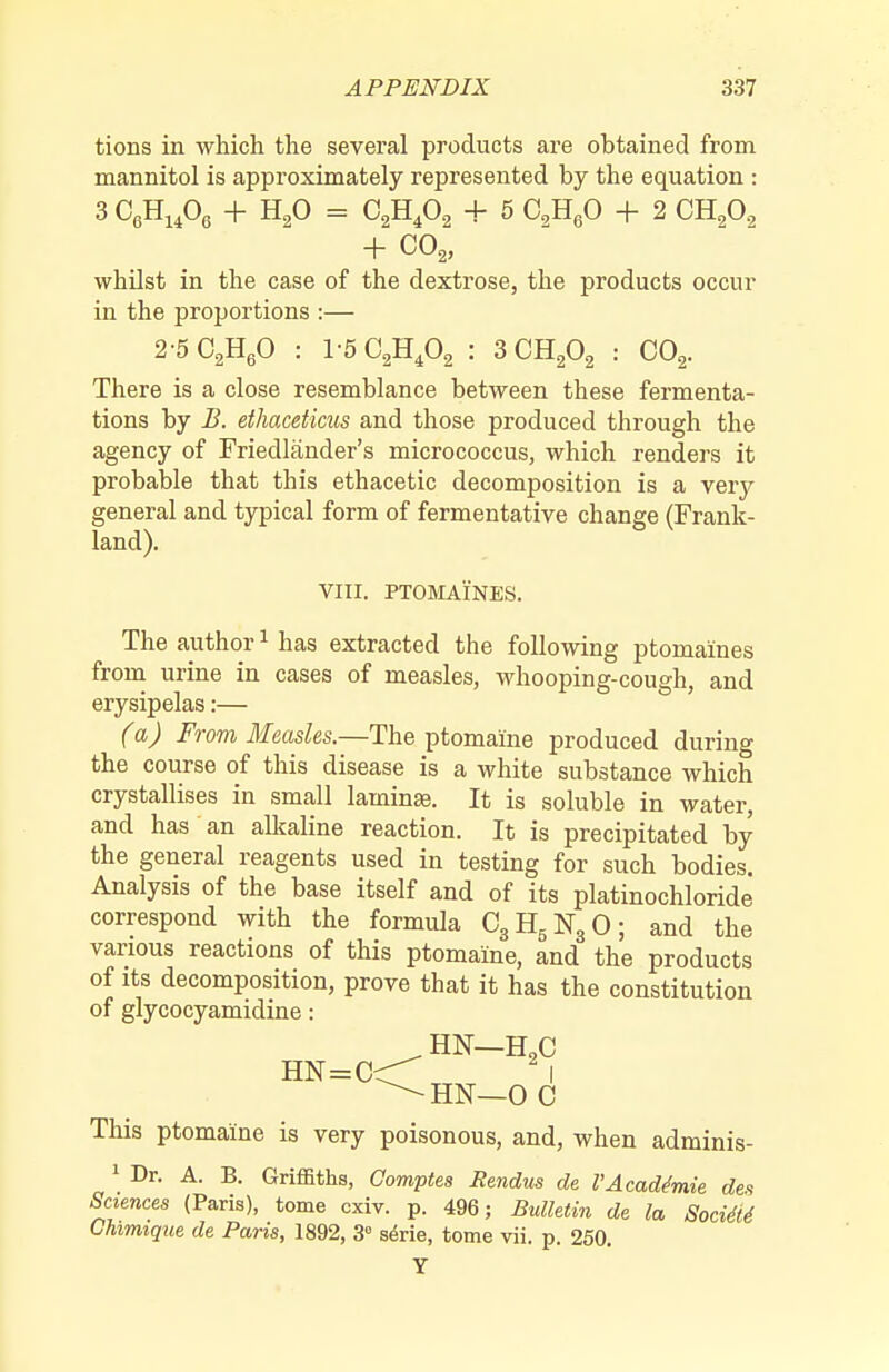 tions in which the several products are obtained from mannitol is approximately represented by the equation : 3 CeHi^Og + H2O = C2H4O2 + 5 CHgO + 2 CHgO^ + CO2, whilst in the case of the dextrose, the products occur in the proportions :— 2-5 02H60 : V5Q,ILf>^ : 3 CHgOg : COg. There is a close resemblance between these fermenta- tions by B. ethaceticus and those produced through the agency of Friedlander's micrococcus, which renders it probable that this ethacetic decomposition is a very general and typical form of fermentative change (Frank- land). VIII. PTOMAINES. The author ^ has extracted the following ptomaines from urine in cases of measles, whooping-cough, and erysipelas:— (a) From Measles.—The ptomaine produced during the course of this disease is a white substance which crystallises in small laminaj. It is soluble in water, and has an alkaline reaction. It is precipitated by the general reagents used in testing for such bodies. Analysis of the base itself and of its platinochloride correspond with the formula C3H5N3O; and the various reactions of this ptomaine, and the products of Its decomposition, prove that it has the constitution of glycocyamidine: HN—H„C HN=C^ I ^HN—0 C This ptomaine is very poisonous, and, when adminis- 1 Dr. A. B. Griffiths, Gomptes Rendus de VAcademic des Sciences (Paris), tome cxiv. p. 496; BuUetiii de la Socm Chimique de Paris, 1892, 3» serie, tome vii. p. 250. Y