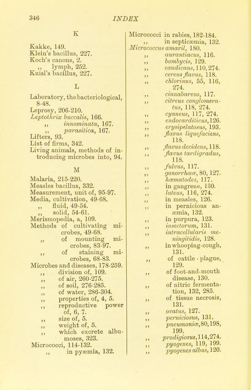 K Kakke, 149. Klein's bacillus, 227. Koch's canons, 2. „ lymph, 252. Kuisl's bacillus, 227. Laboratory, the bacteriological, 8-48. Leprosy, 206-210. Leptothrix buccalis, 166. „ innominata, 167. ,, parasitica, 167. Lifters, 93. List of firms, 342. Living animals, methods of in- troducing microbes into, 94. M Malaria, 215-220. Measles bacillus, 332. Measurement, unit of, 95-97. Media, cultivation, 49-68. ,, fluid, 49-54. „ solid, 54-61. Merismopedia, a, 109. Methods of cultivating mi- crobes, 49-68. ,, of mounting mi- crobes, 83-97. ,, of staining mi- crobes, 68-83. Microbes and diseases, 178-259. division of, 109. ,, of air, 260-275. of soil, 276-285. of water, 286-304. ,, properties of, 4, 5. ,, reproductive power of, 6, 7. ,, size of, 5. ,, weight of, 5. ,, which excrete albu- moses, 323. Micrococci, 114-132. ,, in pyaemia, 132. Micrococci in rabies, 182-184. in septicaemia, 132. Micrococcus amaril, 180. aurantiacus, 116. ,, bombycis, 129. ,, candicans, 110,274. ,, cereus flavus, 118. ,, chlorinm, 55, 116, 274. ,, cinnabar eus, 117. ,, citreus conglomera- tus, 118, 274. ,, cyaneus, 117, 274. ,, endocarditicus,12Q. ,, erysipdaiosus, 193. ,, flavus lique/aciens, 118. ,, flavus decidens, 118. ,, flavus tardigradus, 118. fulvus, 117. ,, gonorrhoea, ,, hcematodes, 117. ,, in gangrene, 130. ,, luteus, 116, 274. ,, in measles, 126. ,, in pernicious an- aemia, 132. ,, in purpura, 123. ,, insectorum, 131. ,, intracelhdaris me- ningitidis, 128. ,, inwhooping-cough, 131. ,, of cattle - plague, 129. ,, of foot-and-mouth disease, 130. ,, of nitric fermenta- tion, 132, 285. ,, of tissue necrosis, 13L ovaius, 127. ,, perniciosus, 131. ,, p7ieMmonicE,80,198, 199. ,, prodigiosus,11^,214:. ,, pyogenes, 119, 199. ) > ^jyo(/e?tcs alb us, 120.