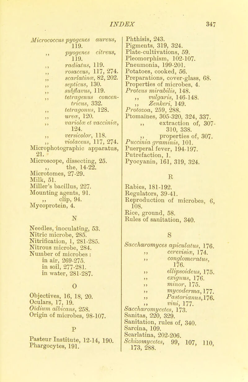 Micrococais pyogenes aureus, 119. ,, pyogenes citreus, 119. ,, radiatus, 119. ,, rosaceus, 117, 274. „ scarlatincB, 82, 202. ,, septicus, 130. ,, stibflavus, 119. ,, tetragenus concen- tricus, 332. ,, tetragonus, 128. ,, urece, 120. ,, variola; et vaccinice, 124. ,, versicolor, 118. ,, violaceus, 117, 274. Microphotograpliic apparatus, 21. Microscope, dissecting, 25. the, 14-22. Microtomes, 27-29. Milk, 51. Miller's bacillus, 227. Mounting agents, 91. clip, 94. Mycoprotein, 4. Needles, inoculating, 53. Nitric microbe, 285. Nitrification, 1, 281-285. Nitrous microbe, 284. Number of microbes : in air, 269-275. in soil, 277-281. in water, 281-287. 0 Objectives, 16, 18, 20. Oculars, 17, 19. Oidium albicans, 258. Origin of microbes, 98-107. P Pasteur Institute, 12-14, 190. Phargocytes, 191. Phthisis, 243. Pigments, 319, 324. Plate-cultivations, 59. Pleomorphism, 102-107. Pneumonia, 199-201. Potatoes, cooked, 56. Preparations, cover-glass, 68. Properties of microbes, 4. Proteus mirabilis, 148. ,, vidgaris, 146-148. ,, Zenkeri, 149. Protozoa, 259, 288. Ptomaines, 305-320, 324, 337. ,, extraction of, 307- 310, 338. ,, properties of, 307. Puccinia graminis, 101. Puerperal fever, 194-197. Putrefaction, 1. Pyocyanin, 161, 319, .324. R Rabies, 181-192. Regulators, 39-41. Reproduction of microbes, 6, 108. Rice, ground, 58. Rules of sanitation, 340. S Saccharomyces apiculatus, 176. ,, cerevisice, 174. ,, conglomeratus, 176. „ ellipsoideus, 175. „ exiguus, 176. ,, minor, 175. ,, mycoderma,m. ,, Pastorianus,l'J6. ,, vini, 177. Saccharomycefes, 173. Sanitas, 220, 329. Sanitation, rules of, 340. Sarcina, 109. Scarlatina, 202-206. Schizomycetes, 99, 107, 110 173, 288.