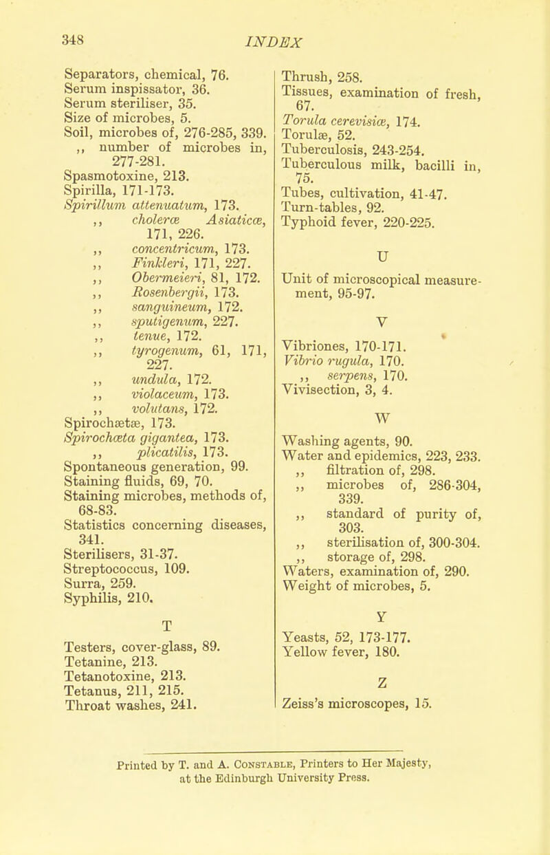 Separators, chemical, 76. Serum inspissator, 36. Serum steriliser, 35. Size of microbes, 5. Soil, microbes of, 276-285, 339. ,, number of microbes in, 277-281. Spasmotoxine, 213. Spirilla, 171-173. Spirillum attenuatum, 173. ,, cholerce Asiaticce, 171, 226. ,, concentricum, 173. ,, FinJcleri, 171, 227. ,, Obermeieri, 81, 172. ,, Eosenbergii, 173. ,, mnguineum, 172. ,, sputigenum, 227. ,, ienue, 172. ,, tyrogenum, 61, 171, 227. ,, undula, 172. ,, violaceum, 173. ,, volutans, 172. Spirochsetse, 173. Spirochceta gigantea, 173. ,, plicatilis, 173. Spontaneous generation, 99. Staining fluids, 69, 70. Staining microbes, methods of, 68-83. Statistics concerning diseases, 341. Sterilisers, 31-37. Streptococcus, 109. Surra, 259. Syphilis, 210. T Testers, cover-glass, 89. Tetanine, 213. Tetanotoxine, 213. Tetanus, 211, 215. Throat washes, 241. Thrush, 258. Tissues, examination of fresh. 67. Torula cerevisice, 174. Torulae, 52. Tuberculosis, 243-254. Tuberculous milk, bacilli in, 75. Tubes, cultivation, 41-47. Turn-tables, 92. Typhoid fever, 220-225. U Unit of microscopical measure- ment, 95-97. V Vibriones, 170-171. Vibrio rugula, 170. serpens, 170. Vivisection, 3, 4. W Washing agents, 90. Water and epidemics, 223, 233. „ filtration of, 298. ,, microbes of, 286-304, 339. ,, standard of purity of, 303. ,, sterilisation of, 300-304. ,, storage of, 298. Waters, examination of, 290. Weight of microbes, 5, Y Yeasts, 52, 173-177. Yellow fever, 180. Z Zeiss's microscopes, 15. Printed by T. and A. Constable, Printers to Her Majesty, at the Edinburgh University Press.