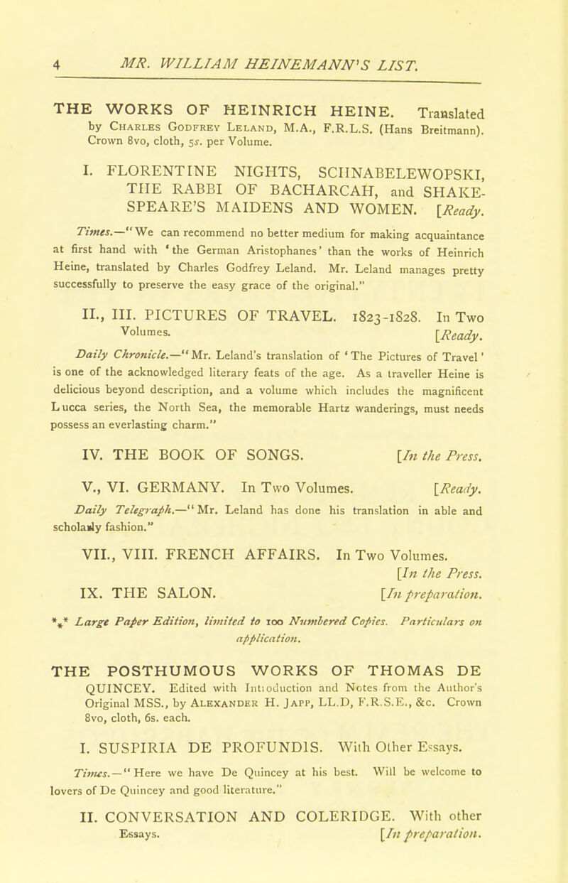 THE WORKS OF HEINRICH HEINE. Translated by Charles Godfrey Leland, M.A., F.R.L.S. (Hans Breitmann). Crown 8vo, cloth, 5^. per Volume. I. FLORENTINE NIGHTS, SCIINABELEWOPSKI, THE RABBI OF BACHARCAH, and SHAKE- SPEARE'S MAIDENS AND WOMEN. IReady. Times.—We can recommend no better medium for making acquaintance at first hand with ' the German Aristophanes' than the works of Heinrich Heine, translated by Charles Godfrey Leland. Mr. Leland manages pretty successfully to preserve the easy grace of the original. II. , III. PICTURES OF TRAVEL. 1823-1828. In Two IReady. Daily Chronicle.— ' Mr. Leland's translation of ' The Pictures of Travel' is one of the acknowledged literary feats of the age. As a traveller Heine is delicious beyond description, and a volume which includes the magnificent Lucca series, the North Sea, the memorable Hartz wanderings, must needs possess an everlasting charm. IV. THE BOOK OF SONGS. \In the Press. v., VI. GERMANY. In Two Volumes. IReady. Daily Telegrafh.— Mr. Leland has done his translation in able and scholaily fashion. VIL, VIII. FRENCH AFFAIRS. In Two Volumes. [/« the Press. IX. THE SALON. [/«preparation. *»* Lars* Pafer Editioti, limited to 100 Numhered Copies. Particulars on application. THE POSTHUMOUS WORKS OF THOMAS DE QUINCEY. Edited with fntiodiiction and Notes from the Author's Original MSS., by Alexander H. Japp, LL.D, F.R.S.E., &c. Crown 8vo, cloth, 6s. each. I. SUSPIRIA DE PROFUNDIS. With Other Essays. —Here we have De Qnincey at his best. Will be welcome to lovers of De Quincey and good literature, II. CONVERSATION AND COLERIDGE. With other Essays. [/m preparation.