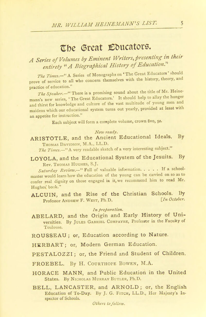 A Series of Volumes by Eminent Writers, presenting in their entirety Biographical History of Education. The Times.- A Series of Monographs on 'The Great Educators' should prove of service to all who concern themselves with the history, theory, and practice of education. T/te speaker.— There is a promising sound about the title of Mr. Heine- mann's new series, ' The Great Educators. It should help to allay the hunger and thirst for knowledge and culture of the vast multitude of young men and maidens which our educational system turns out yearly, provided at least with an appetite for instruction. Each subjeot will form a complete volume, crown 8vo, Now ready. ARISTOTLE, and the Ancient Educational Ideals. By Thomas Davidson, M.A., LL.D. Tlie Times.— A very readable sketch of a very interesting subject. LOYOLA, and the Educational System of the Jesuits. By Rev. Thomas Hughes, S.J. Saturday Review.— Full of valuable infoi-mation If a school- master would learn how the education of the young can be carried on so as to confer real dignity on those engaged ia it, we recommend him to read Mr. Hughes' book. ALCUIN, and the Rise of the Christian Schools. By Professor Andrew F. West, Ph. D. [/» October. In preparation. ABELARD, and the Origin and Early History of Uni- versities. By Jules Gabriel Compayrb, Professor in the Facuky of Toulouse. ROUSSEAU ; or, Education according to Nature. HERB ART; or, Modern German Education. PESTALOZZI; or, the Friend and Student of Children. FROEBEL. By H. Courthope Bowen, M.A. HORACE MANN, and Public Education in the United States. By Nicholas Mukray Butler, Ph.D. BELL, LANCASTER, and ARNOLD; or, the English Education of To-Day. By J. G. Fitch, LL.D., Her Majesty's In- spector of Schools. Others to follow.