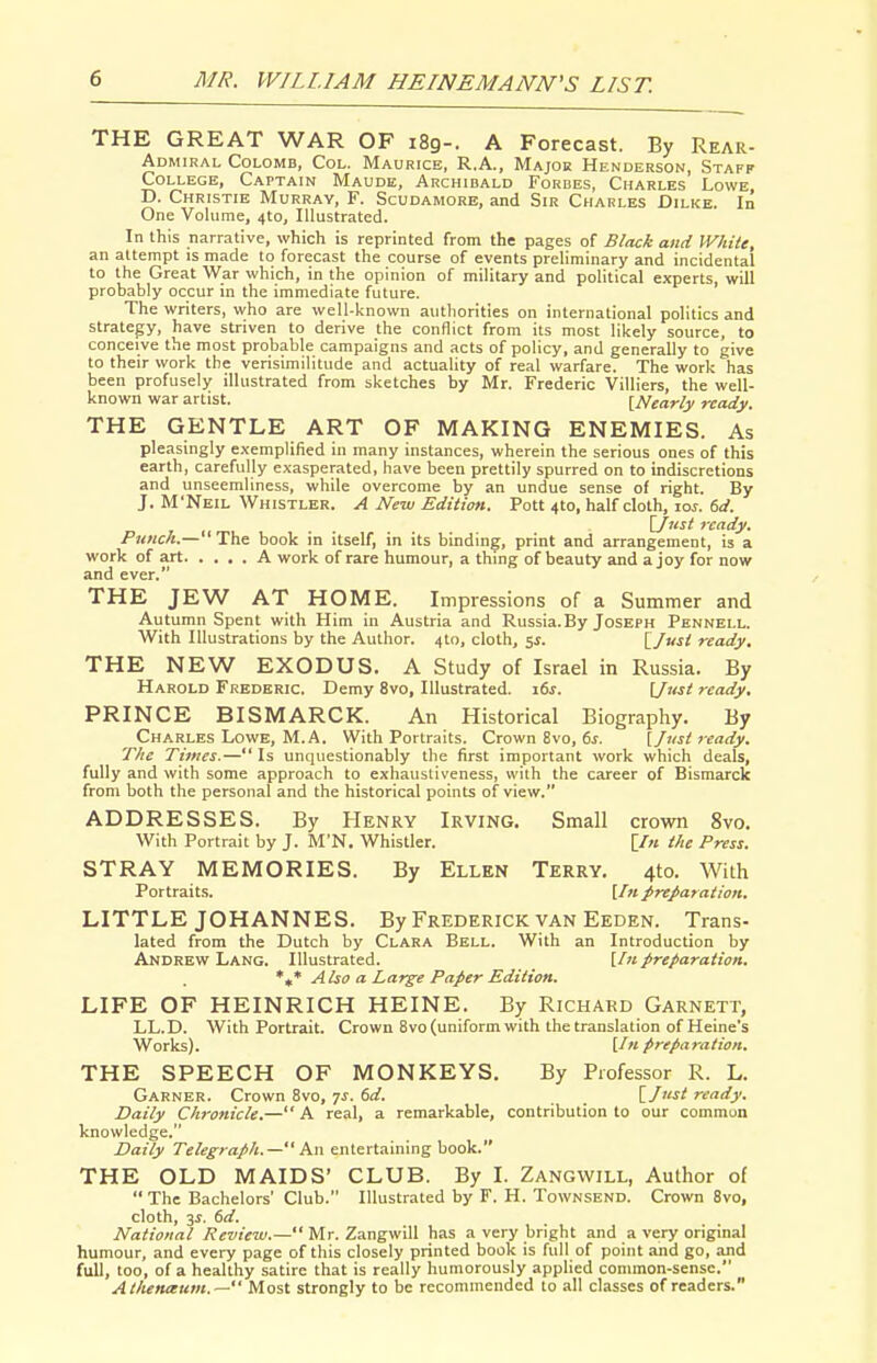 THE GREAT WAR OF 189-. A Forecast. By Rear- Admiral Colomb, Col. Maurice, R.A., Major Henderson, Staff College, Captain Maude, Archibald Forbes, Charles Lowe, D. Christie Murray, F. Scudamore, and Sir Charles Dilke. In One Volume, 410, Illustrated. In this narrative, which is reprinted from the pages of Black and White, an attempt is made to forecast the course of events preliminary and incidental to the Great War which, in the opinion of military and political experts, will probably occur in the immediate future. The writers, who are well-known authorities on international politics and strategy, have striven to derive the conflict from its most likely source, to conceive the most probable campaigns and acts of policy, and generally to give to their work the verisimilitude and actuality of real warfare. The work has been profusely illustrated from sketches by Mr. Frederic Villiers, the well- known war artist. [Nearly ready. THE GENTLE ART OF MAKING ENEMIES. As pleasingly exemplified in many instances, wherein the serious ones of this earth, carefully exasperated, have been prettily spurred on to indiscretions and unseemliness, while overcome by an undue sense of right. By J. M'Neil Whistler. A New Editioti. Pott 410, half cloth, \os. 6d. \Jiist ready. Punch.— The book in itself, in its binding, print and arrangement, is a work of art A work of rare humour, a thing of beauty and a joy for now and ever. THE JEW AT HpME. Impressions of a Summer and Autumn Spent with Him in Austria and Russia.By Joseph Pennell. With Illustrations by the Author. 4I0, cloth, 5^. [/-si ready. THE NEW EXODUS. A Study of Israel in Russia. By Harold Frederic. Demy 8vo, Illustrated. i6j. \Jtist 7eady, PRINCE BISMARCK. An Historical Biography. By Charles Lowe, M.A. With Portraits. Crown 8vo, ds. \jnst ready. The Tijncs.— Is unquestionably the first important work which deals, fully and with some approach to exhausliveness, with the career of Bismarck from both the personal and the historical points of view. ADDRESSES. By Henry Irving. Small crown 8vo. With Portrait by J. M'N. Whistler. [/« ihe Press. STRAY MEMORIES. By Ellen Terry. 4to. With Portraits. [In preparation. LITTLE JOHANNES. By Frederick van Eeden. Trans- lated from the Dutch by Clara Bell. With an Introduction by Andrew Lang. Illustrated. [/«preparation. Also a Large Paper Edition. LIFE OF HEINRICH HEINE. By Richard Garnett, LL.D. With Portrait. Crown 8vo (uniform with the translation of Heine's Works). [In preparation. THE SPEECH OF MONKEYS. By Professor R. L. Garner. Crown 8vo, 7J. dd. \.J^t ready. Daily Chronicle.—A real, a remarkable, contribution to our commun knowledge, Daily Telegraph.— An entertaining book. THE OLD MAIDS' CLUB. By I. Zangwill, Author of  The Bachelors' Club. Illustrated by F. H. Townsend. Crown 8vo, cloth, 3^. 6d. National Review.— Mr. Zangwill has a very bright and a very original humour, and every page of this closely printed book is full of point and go, and full, too, of a healthy satire that is really humorously applied common-sense. Atlunaum.— Most strongly to be recommended to all classes of readers.