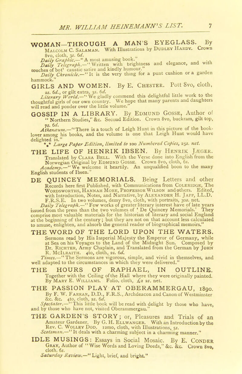 WOMAN—THROUGH A MAN'S EYEGLASS. By Malcolm C. Salaman. With Illustrations by Dudley Hardy. Crown 8vo, cloth, 3f. 6rf. ,^ iJaiVy A most amusing book. . -.v Daily Telegraph.— WAllien with brightness and elegance, and with touches of hot' caustic satire and kindly humour. Daily Chronicle.— It is the very thing for a punt cushion or a garden hammock. GIRLS AND WOMEN. By E. Chester. Pott 8vo, cloth, 2S. 6d., or gilt extra, 3s. 6ci. , , ,. , , . Literary fFoWrf.—-We gladly commend this delightful little work to the thoughtful girls of our own country. We hope that many parents and daughters will read and ponder over the little volume. GOSSIP IN A LIBRARY. By Edmund Gosse, Author of  Northern Studies, &c. Second Edition. Crown 8vo, buckram, gilt top, Athena urn.—'\^&x<t is a touch of Leigh Hunt in this picture of the book- lover among his books, and the volume is one that Leigh Hunt would have delighted in. . »,* Large Paper Edition, limited to 100 Numbered Copies, 251. net. THE LIFE OF HENRIK IBSEN. By Henrik J^ger. Translated by Clara Bell. With the Verse done into English from the Norwegian Original by Edmund Gosse. Crown 8vo, cloth, 6j. Academy.—We welcome it heartily. An unqualified boon to the many English students of Ibsen. ' DE QUINCEY MEMORIALS. Being Letters and other Records here first Published, with Communications from Coleridge, The WoRDSWORTHS, Hannah More, Professor Wilson andothers. Edited, with Introduction, Notes, and Narrative, by Alexander H. Jai'P, LL.D. F.R.S.E. In two volumes, demy Bvo, cloth, with portraits, 30J. net. Daily Telegraph.— Few works of greater literary interest have of late years issued from the press than the two volumes of ' De Quincey Memorials.' They comprise most valuable materials for the historian of literary and social England at the beginning of the century; but they are not on that account less calculated to amuse, enlighten, and absorb the general reader of biographical memoirs. THE WORD OF THE LORD UPON THE WATERS. Sermons read by His Imperial Majesty the Emperor of Germany, while at Sea on his Voyages to the Land of the Midnight Sun. Composed by Dr. RicHTER, Army Chaplain, and Translated from the German by John R. McIlraith. 4to, cloth, is. 6d. Times.—The Sermons are vigorous, simple, and vivid in themselves, and well adapted to the circumstances in which they were delivered. THE HOURS OF RAPHAEL, IN OUTLINE. Together with the Ceiling of the Hall where they were originally painted. By Mary E. Williams. Folio, cloth, £-2. is. net. THE PASSION PLAY AT OBERAMMERGAU, 1890. By F. W. Farrar, D.D., F.R.S., Archdeacon and Canon of Westminster &c. &c. 4to, cloth, us. dd. Spectator.— This little book will be read with delight by those who have, and by those who have not, visited Oberammergau. THE GARDEN'S STORY; or, Pleasures and Trials of an Amateur Gardener. By G. H. Ellwanger. With an Introduction by the Rev. C. WoLLEY DoD. lamo, cloth, with Illustrations, 5^. Scotsman.— It deals with a charming subject in a charming manner. IDLE MUSINGS: Essays in Social Mosaic. By E. Conder Gray, Author of Wise Words and Loving Deeds, &c. &c. Crown 8vo, cloth. 6j. Saturday Review.— Light, brief, and bright,