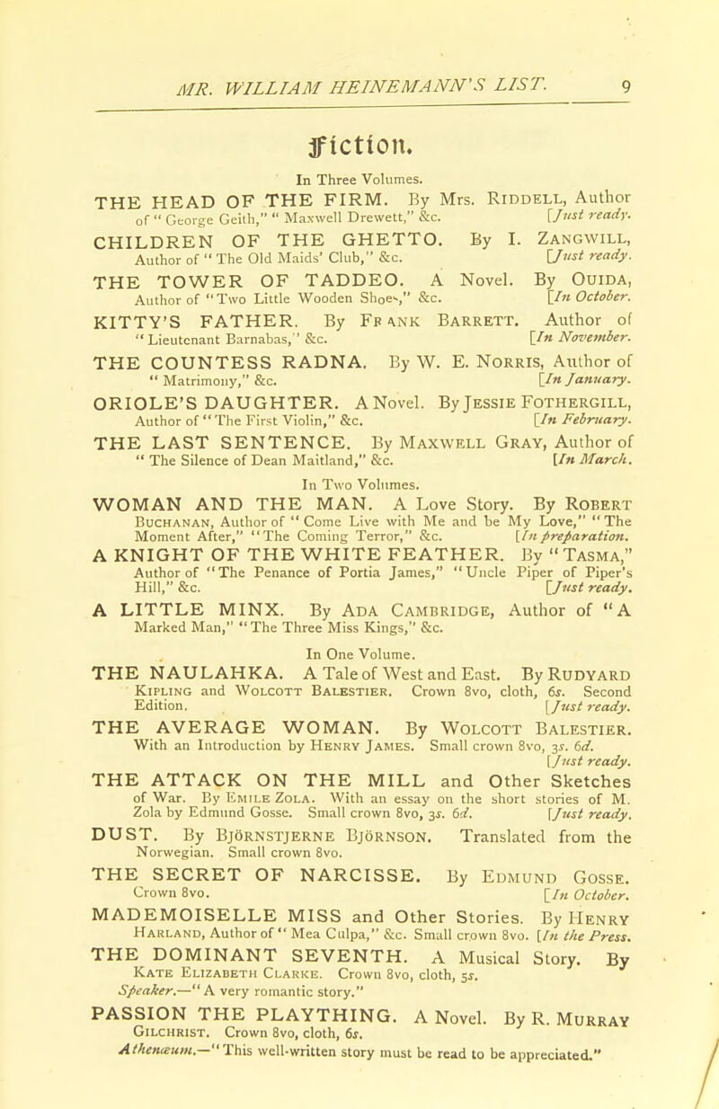 Ifiction. In Three Volumes. THE HEAD OF THE FIRM. By Mrs. Riddell, Autlior of  George Geilh,  Maxwell Drewett, &c. Unst ready. CHILDREN OF THE GHETTO. By I. Zangwill, Author of  The Old Maids' Club, &c. I7?«i ready. THE TOWER OF TADDEO. A Novel. By OuiDA, Author of Two Little Wooden Shoe'-, &c. [In October. KITTY'S FATHER. By Fb a.nk Barrett. Author of  Lieutenant Barnabas, &c. [/« November. THE COUNTESS RADNA. By W. E. Norris, Author of  Matrimony, &c. [In lanuary. ORIOLE'S DAUGHTER. ANovel. By Jessie Fothergill, Author of  The First Violin, &c. [/« February. THE LAST SENTENCE. By Maxwell Gray, Author of  The Silence of Dean Maitland, &c. [/» March. In Two Volumes. WOMAN AND THE MAN. A Love Story. By Robert Buchanan, Author of  Come Live with Me and be My Love, The Moment After, The Coming Terror, &c. [hi preparation. A KNIGHT OF THE WHITE FEATHER. By  Tasma, Author of The Penance of Portia James, Uncle Piper of Piper's Hill, &c. [_Iiist ready. A LITTLE MINX. By Ada Cambridge, Author of A Marked Man,  The Three Miss Kings, &c. In One Volume. THE NAULAHKA. A Tale of West and East. ByRuDYARD Kipling and Wolcott Balestier. Crown 8vo, cloth, 6s. Second Edition, [lust ready. THE AVERAGE WOMAN. By Wolcott Balestier. With an Introduction by Henry James. Small crown 8vo, 31. 6d. (inst ready. THE ATTACK ON THE MILL and Other Sketches of War. By Emile Zola. With an essay on the short stories of M. Zola by Edmund Gosse. Small crown 8vo, y. 6d. [lust ready. DUST. By Bjornstjerne Bjornson. Translated from the Norwegian. Small crown 8vo. THE SECRET OF NARCISSE. By Edmund Gosse. Crown Bvo. [/« October. MADEMOISELLE MISS and Other Stories. By Henry Harland, Author of  Mea Culpa, &c. Small crown 8vo. [In the Press. THE DOMINANT SEVENTH. A Musical Story. By Kate Elizabeth Clarke. Crown 8vo, cloth, 5^. Speaker.—A very romantic story. PASSION THE PLAYTHING. A Novel. By R. Murray Gilchrist. Crown 8vo, cloth, 6s. Athenceum.—This well-written story must be read to be appreciated.