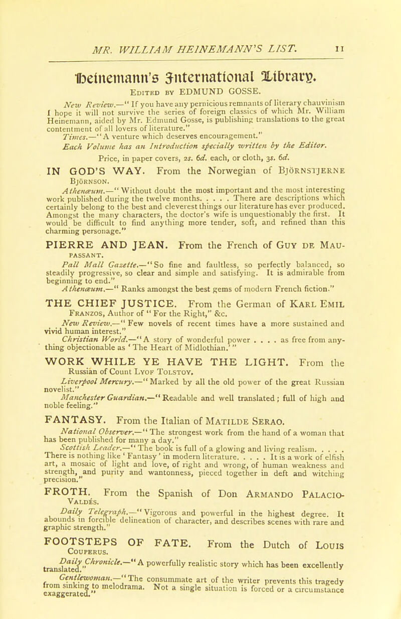 llDeineinann's S^iiternatioual Xibraip. Edited by EDMUND GOSSE. New Review.— If you have any pernicious remnants of literary chauvinism I hope it will not survive the series of foreign classics of which Mr. Wilham Heinemann, aided by Mr. Edmund Gosse, is publishing translations to the great contentment of all lovers of literature. Times.—A venture which deserves encouragement. Each Volunte has an Inlrodiiction specially written by the Editor. Price, in paper covers, 2S. 6d. each, or cloth, 3f. 6rf. IN GOD'S WAY. From the Norwegian of BjOrnstjerne BjORNSON. Athoicemii.— Wahout doubt the most important and the most interesting work published during the twelve months There are descriptions which certainly belong to the best and cleverest things our literature has ever produced. Amongst the many characters, the doctor's wife is unquestionably the first. It would be difficult to find anything more tender, soft, and refined than this charming personage. PIERRE AND JEAN. From the French of Guy de Mau- passant. Pall Mall Gazette.—So fine and faultless, so perfectly balanced, so steadily progressive, so clear and simple and satisfying. It is admirable from beginning to end. Atlieneeum.— Ranks amongst the best gems of modern French fiction THE CHIEF JUSTICE. From the German of Karl Emil Franzos, Author of  For the Right, &c. New Review.— Few novels of recent limes have a more sustained and vivid human interest. Christian Worid.—A story of wonderful power .... as free from any- thing objectionable as ' The Heart of Midlothian.' WORK WHILE YE HAVE THE LIGHT. From the Russian of Count Lyof Tolstoy. Liverpool Mercury.— Marked by all the old power of the great Russian novelist. Manchester Guardian.—Readable and well translated; full of high and noble feeling. FANTASY. From the Italian of Matilde Serao. National Oiserver.—The strongest work from the hand of a woman that has been published for many a day. Scottish Leader.— The book is full of a glowing and living realism There is nothing like ' Fantasy' in modern literature It is a work of elfish art, a mosaic of light and love, of right and wrong, of human weakness and strength, and purity and wantonness, pieced together in deft and witching precision. FROTH. From the Spanish of Don Armando Palacio- Valdes. Daily Teleg7-aph.— Vigorous, and powerful in the highest degree. It abounds m forcible delineation of character, and describes scenes with rare and graphic strength. FOOTSTEPS OF FATE. From the Dutch of Louis COUPERUS. tranilted'''^^'^''^ powerfully realistic story which has been excellently Gentlewoman.—Thi consummate art of the writer prevents this tragedy exaggeratef.'° '^'°^''^'^' = situation is forced or a circumstance