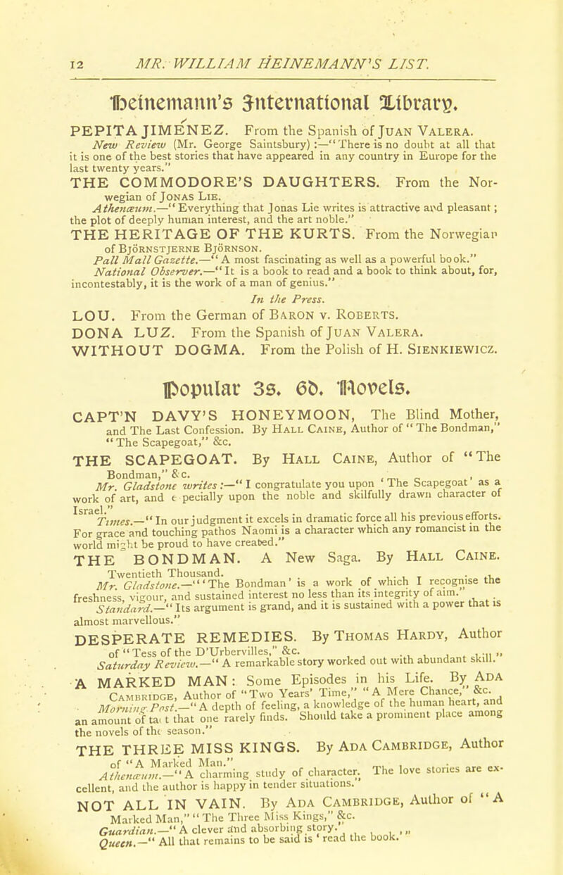 •ffjeinemaun's 3^nternatlonal OLibrars. PEPITA JIMENEZ. From the Spanish of JuAN Valera. New Review (Mr. George Saintsbury) :— There is no douht at all that it is one of the best stories that have appeared in any country in Europe for the last twenty years. THE COMMODORE'S DAUGHTERS. From the Nor- wegian of Jonas Lie. AthencEUm.—Everything that Jonas Lie writes is attractive av\d pleasant; the plot of deeply human interest, and the art noble. THE HERITAGE OF THE KURTS. From the Norwegian of BjORNSTJERNE BjORNSON. Pall Mall Gazette.— A most fascinating as well as a powerful book. National Observer.— It is a book to read and a book to think about, for, incontestably, it is the work of a man of genius. In the Press. LOU. From the German of Baron v. Roberts. DONA LUZ. From the Spanish of Juan Valera. WITHOUT DOGMA. From the Polish of H. Sienkiewicz. popular 3s. 6b. Bovels. CAPT'N DAVY'S HONEYMOON, The Blind Mother, and The Last Confession. By Hall Caine, Author of  The Bondman, The Scapegoat, &c. THE SCAPEGOAT, By Hall Caine, Author of The Bondman, S c. < ™ c- p Mr Gladstone writes:— I congratulate you upon The bcapegoat as a work of art, and t pecially upon the noble and skilfully drawn character ot ^^'^^Ttws — In our judgment it excels in dramatic force all his previous efforts. For grace and touching pathos Naomi is a character which any romancist in the world mi;ht be proud to have created. THE BONDMAN. A New S:iga. By Hall Caine. Twentieth Thousand. • .i,. Mr Gladstone.—'T\ie. Bondman' is a work of which I recognise tlie freshness, vigour, and sustained interest no less than its integrity of aim. . Standard.— Its argument is grand, and it is sustained with a power that is almost marvellous. DESPERATE REMEDIES. By Thomas Hardy, Author of Tess of the D'Urbervilles, &c. • , i. j . i-n ■• Saturday Review.— A remarkable story worked out with abundant skill. A MARKED MAN: Some Episodes in his Life. By Ada Cambridge, Author of Two Years' Time, A Mere Chance, &c. - MoKni^,l p^ft.- A depth of feeling, a knowledge of the human heart, and an amount of ta. t that one rarely finds. Should take a prominent place among the novels of th( season. THE THREE MISS KINGS. By Ada Cambridge, Author Afke'nLft^'i channing study of character. The love stories are ex- cellent, and the author is happy in tender situations. NOT ALL IN VAIN. By Ada Cambridge, AuUior of A Marked Man,  The Three Miss Kings, &c. Guardian.— A clever rfnd absorbing story. Queen.— All that remains to be said is read the book.