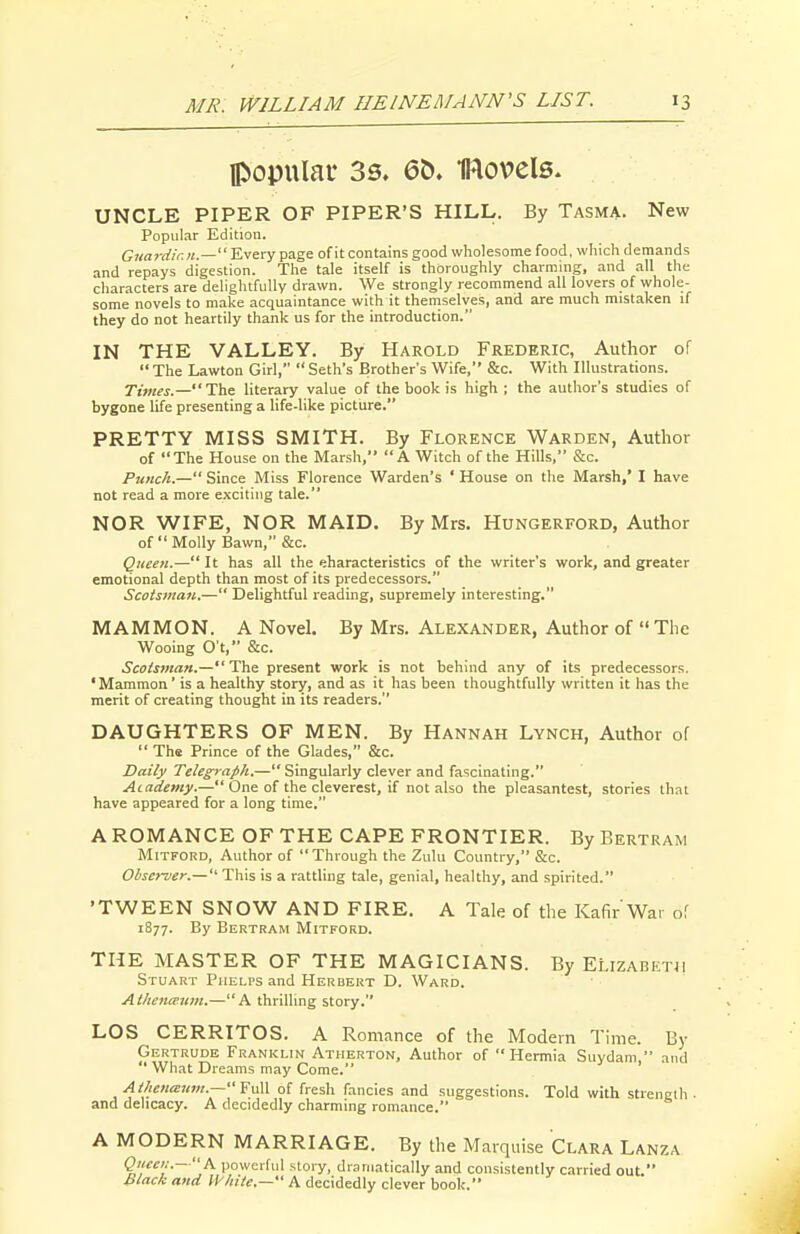 popular 33. 6t). IRovels. UNCLE PIPER OF PIPER'S HILL. By Tasma. New Popular Edition. Guardian— 'E.^txy page of it contains good wholesome food, which demands and repays digestion. The tale itself is thoroughly charming, and all the characters are deliglufuUy drawn. We strongly recommend all lovers of whole- some novels to make acquaintance with it themselves, and are much mistaken if they do not heartily thank us for the introduction. IN THE VALLEY. By Harold Frederic, Author of The Lawton Girl,  Seth's Brother's Wife, &c. With Illustrations. Times.—Tlx literary value of the book is high; the author's studies of bygone life presenting a life-like picture. PRETTY MISS SMITH. By Florence Warden, Author of The House on the Marsh, A Witch of the Hills, &c. Punch.— Since Miss Florence Warden's ' House on the Marsh,' I have not read a more e.\citiiig tale. NOR WIFE, NOR MAID. By Mrs. Hungerford, Author of  Molly Bawn, &c. Queen.— It has all the eharacteristics of the writer's work, and greater emotional depth than most of its predecessors. Scotsman.— Delightful reading, supremely interesting. MAMMON. A Novel. By Mrs. Alexander, Author of  The Wooing O't, &c. ScoiS7nan.— The present work is not behind any of its predecessors. ' Mammon' is a healthy story, and as it has been thoughtfully written it has the merit of creating thought in its readers. DAUGHTERS OF MEN. By Hannah Lynch, Author of  The Prince of the Glades, &c. Daily Telegraph.— Singularly clever and fascinating. Academy.— One of the cleverest, if not also the pleasantest, stories that have appeared for a long time. A ROMANCE OF THE CAPE FRONTIER. By Bertram MiTFORD, Author of Through the Zulu Country, &c. Olscrver.— This is a rattling tale, genial, healthy, and spirited. 'TWEEN SNOW AND FIRE. A Tale of the Kaf^r War of 1877. By Bertram Mitford. THE MASTER OF THE MAGICIANS. By ELizabetji Stuart Phelps and Herbert D. Ward. AthcncT-um.—A thrilling story. LOS CERRITOS. A Romance of the Modern Time. By Gertrude Franklin Atherton, Author of Hermia Suydam, and  What Dreams may Come. AtheiiiEum.—''Y\i\\ of fresh fancies and suggestions. Told with strength, and delicacy. A decidedly charming romance. A MODERN MARRIAGE. By the Marquise Clara Lanza Queei:.—h powerful story, dramatically and consistently carried out. hlack and White.- A decidedly clever book.