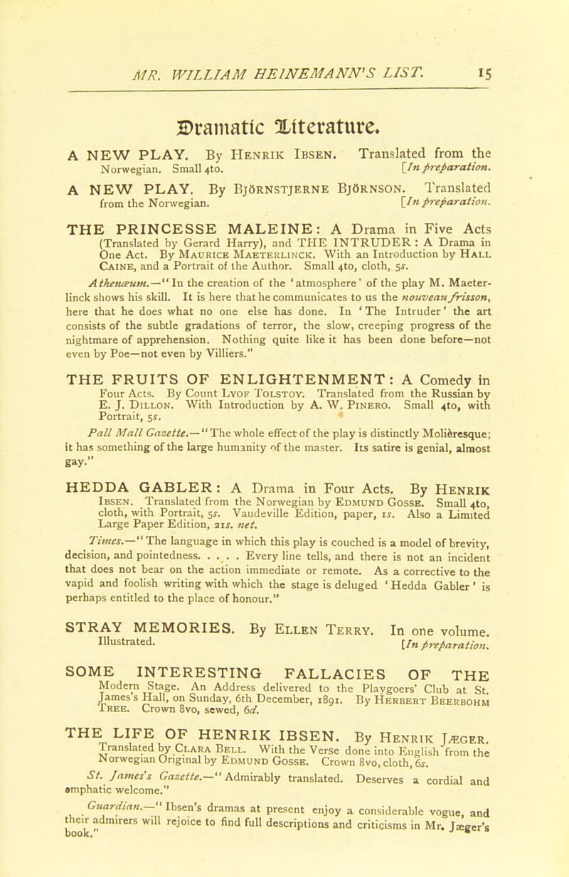 JDramatic OLfterature. A NEW PLAY. By Henrik Ibsen. Translated from the Norwegian. Small 4to. \_In freparaiion. A NEW PLAY. By BjSrnstjerne BjOrnson. Translated from the Norwegian. \_In preparation. THE PRINCESSE MALEINE: A Drama in Five Acts (Translated by Gerard Harry), and THE INTRUDER: A Drama in One Act. By Maurice Maeterlinck. With an Introduction by Hall Caine, and a Portrait of the Author. Small 4to, cloth, 5J. AthetuBum.—In the creation of the 'atmosphere' of the play M. Maeter- linck shows his skill. It is here that he communicates to us the nouvean frisson, here that he does what no one else has done. In ' The Intruder' the art consists of the subtle gradations of terror, the slow, creeping progress of the nightmare of apprehension. Nothing quite like it has been done before—not even by Poe—not even by Villiers. THE FRUITS OF ENLIGHTENMENT: A Comedy in Four Acts. By Count Lyof Tolstoy. Translated from the Russian by E. J. Dillon. With Introduction by A. W. Pinero. Small 4to, with Portrait, ^s. Pall Mall Gazette.— The whole effect of the play is distinctly MoliJresque; it has something of the large humanity of the master. Its satire is genial, almost gay. HEDDA GABLER: A Drama in Four Acts. By Henrik Ibsen. Translated from the Norwegian by Edmund Gosse. Small 4to, cloth, with Portrait, 5^. Vaudeville Edition, paper, li-. Also a Limited Large Paper Edition, 2ij. net. Times.— The language in which this play is couched is a model of brevity, decision, and pointedness. .... Every line tells, and there is not an incident that does not bear on the action immediate or remote. As a corrective to the vapid and foolish writing with which the stage is deluged ' Hedda Gabler' is perhaps entitled to the place of honour. STRAY MEMORIES. By Ellen Terry. In one volume. Illustrated. [/„ preparation. SOME INTERESTING FALLACIES OF THE Modem Stage. An Address delivered to the Plavgoers' Club at St James s Hall, on Sunday, 6th December, 1891. By Herbert Beerbohm IREE. Crown 8vo, sewed, 6d. THE LIFE OF HENRIK IBSEN. By Henrik T^ger. Translated by Clara Bell. With the Verse done into English from the N orwegian Origmal by Edmund Gosse. Crown 8vo, cloth, 6^. St. lames s Gazette.— him\rMy translated. Deserves a cordial and smphatic welcome. Guardia,i.— Ibsen's dramas at present enjoy a considerable vogue, and book ^'^ '° d«s'P'ions and criticisms in Mr. Jaeger's