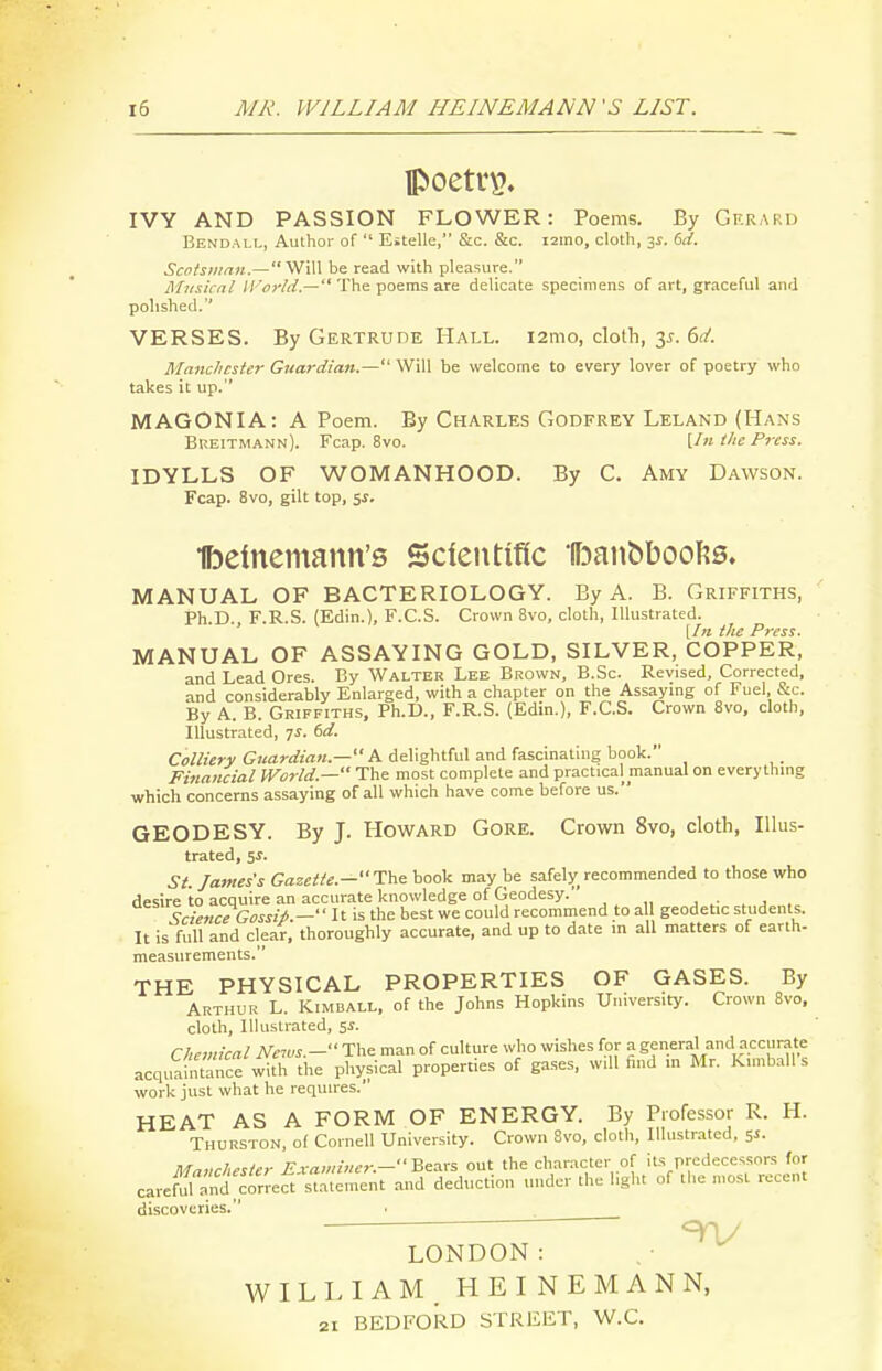 IVY AND PASSION FLOWER: Poems. By Gerard Bendall, Author of  Estelle, &c. &c. i2ino, cloth, 3^. 6d. Scotsman.— Will be read with pleasure. Musical IVor/d.— The poems are delicate specimens of art, graceful and polished. VERSES. By Gertrude Hall. i2mo, clolli, 3^. 6(!'. Manchester Guardian.— Will be welcome to every lover of poetry who takes it up. MAGONIA: A Poem. By Charles Godfrey Leland (Hans Breitmann). Fcap. 8vo. [/« Hie Press. IDYLLS OF WOMANHOOD. By C. Amy Dawson. Fcap. 8vo, gilt top, 5i. Ibeinemann's Scientific 'l^3an^boo^?s. MANUAL OF BACTERIOLOGY. By A. B. Griffiths, Ph.D., F.R.S. (Edin.), F.C.S. Crown 8vo, cloth, Illustrated. [/« the Press. MANUAL OF ASSAYING GOLD, SILVER, COPPER, and Lead Ores. By Walter Lee Brown, B.Sc. Revised, Corrected, and considerably Enlarged, with a chapter on the Assaying of Fuel &c. By A. B. Griffiths, Ph.D., F.R.S. (Edin.), F.C.S. Crown 8vo, cloth, Illustrated, 7^. dd. Co/torK G;<a?-rf('««.— A delightful and fascinating book. Financial World.— The most complete and practical manual on everything which concerns assaying of all which have come before us. GEODESY. By J. Howard Gore. Crown 8vo, cloth, Illus- trated, 51-. St. James's Gazette.—The book may be safely recommended to those who desire to acquire an accurate knowledge of Geodesy. . . j . Scie7iceGossit — It is the best we could recommend to all geodetic students. It is'fuU and clear, thoroughly accurate, and up to date in all matters of earth- measurements. THE PHYSICAL PROPERTIES OF GASES. By Arthur L. Kimbali., of the Johns Hopkins University. Crown 8vo, cloth. Illustrated, 5J. Chemical News.-ra.^ man of culture who wishes for a general and accurate acquaintance with the physical properties of gases, will find in Mr. Kimball s work just what he requires. HEAT AS A FORM OF ENERGY. By Professor R. H. Thurston, o( Cornell University. Crown Svo, cloth. Illustrated, 5^- Manchester Examiner.--Seax?. out the character of its predecessors for careM and'co^^^ and deduction under the light of .lie most recent discoveries. LONDON: WILLIAM, HEINEMANN, 21 BEDFORD STREET, W.C.