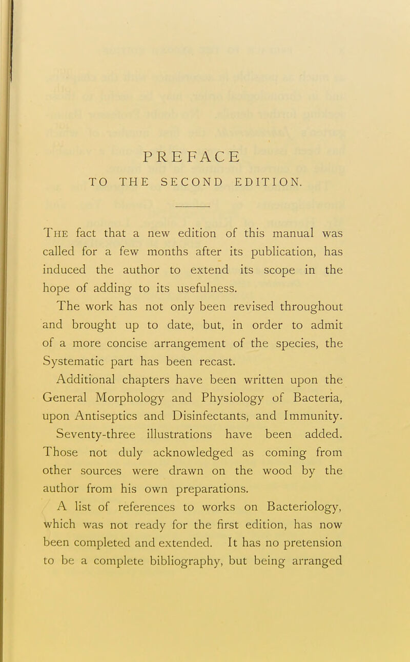 TO THE SECOND EDITION. The fact that a new edition of this manual was called for a few months after its publication, has induced the author to extend its scope in the hope of adding to its usefulness. The work has not only been revised throughout and brought up to date, but, in order to admit of a more concise arrangement of the species, the Systematic part has been recast. Additional chapters have been written upon the General Morphology and Physiology of Bacteria, upon Antiseptics and Disinfectants, and Immunity. Seventy-three illustrations have been added. Those not duly acknowledged as coming from other sources were drawn on the wood by the author from his own preparations, A list of references to works on Bacteriology, which was not ready for the first edition, has now been completed and extended. It has no pretension to be a complete bibliography, but being arranged